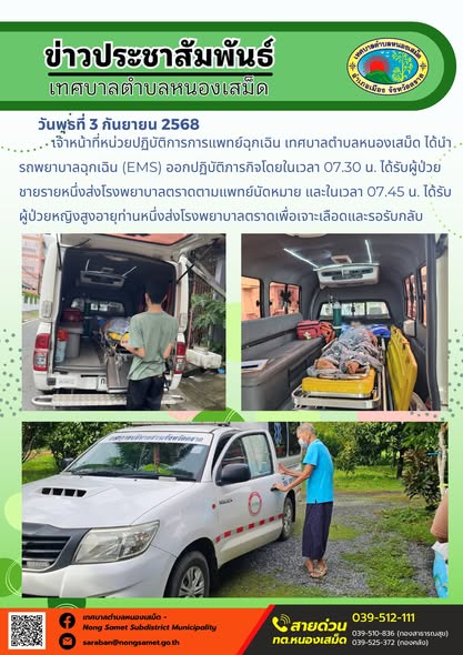 วันพุธที่ 3 กันยายน 2568
            เจ้าหน้าที่หน่วยปฏิบัติการการแพทย์ฉุกเฉิน เทศบาลตำบลหนองเสม็ด ได้นำรถพยาบาลฉุกเฉิน (EMS) ออกปฏิบัติภารกิจโดยในเวลา 07.30 น. ได้รับผู้ป่วยชายรายหนึ่งส่งโรงพยาบาลตราดตามแพทย์นัดหมาย และในเวลา 07.45 น. ได้รับผู้ป่วยหญิงสูงอายุท่านหนึ่งส่งโรงพยาบาลตราดเพื่อเจาะเลือดและรอรับกลับ