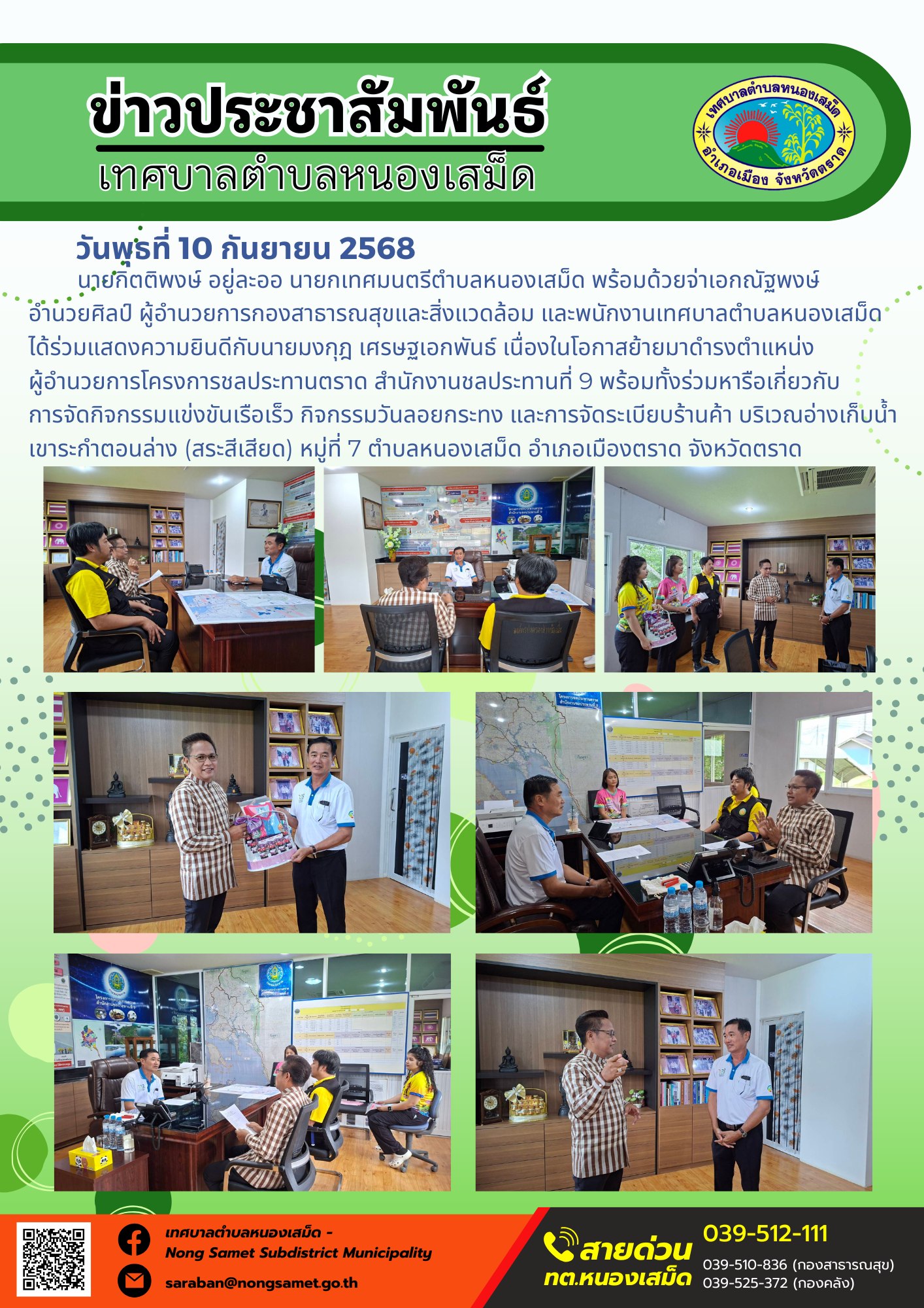 ข่าวประชาสัมพันธ์เทศบาลตำบลหนองเสม็ด
วันพุธที่ 10 กันยายน 2568
        นายกิตติพงษ์ อยู่ละออ นายกเทศมนตรีตำบลหนองเสม็ด พร้อมด้วยจ่าเอกณัฐพงษ์ อำนวยศิลป์ ผู้อำนวยการกองสาธารณสุขและสิ่งแวดล้อม และพนักงานเทศบาลตำบลหนองเสม็ด ได้ร่วมแสดงความยินดีกับนายมงกุฎ เศรษฐเอกพันธ์ เนื่องในโอกาสย้ายมาดำรงตำแหน่งผู้อำนวยการโครงการชลประทานตราด สำนักงานชลประทานที่ 9 พร้อมทั้งร่วมหารือเกี่ยวกับการจัดกิจกรรมแข่งขันเรือเร็ว กิจกรรมวันลอยกระทง และการจัดระเบียบร้านค้า บริเวณอ่างเก็บน้ำเขาระกำตอนล่าง (สระสีเสียด) หมู่ที่ 7 ตำบลหนองเสม็ด อำเภอเมืองตราด จังหวัดตราด
