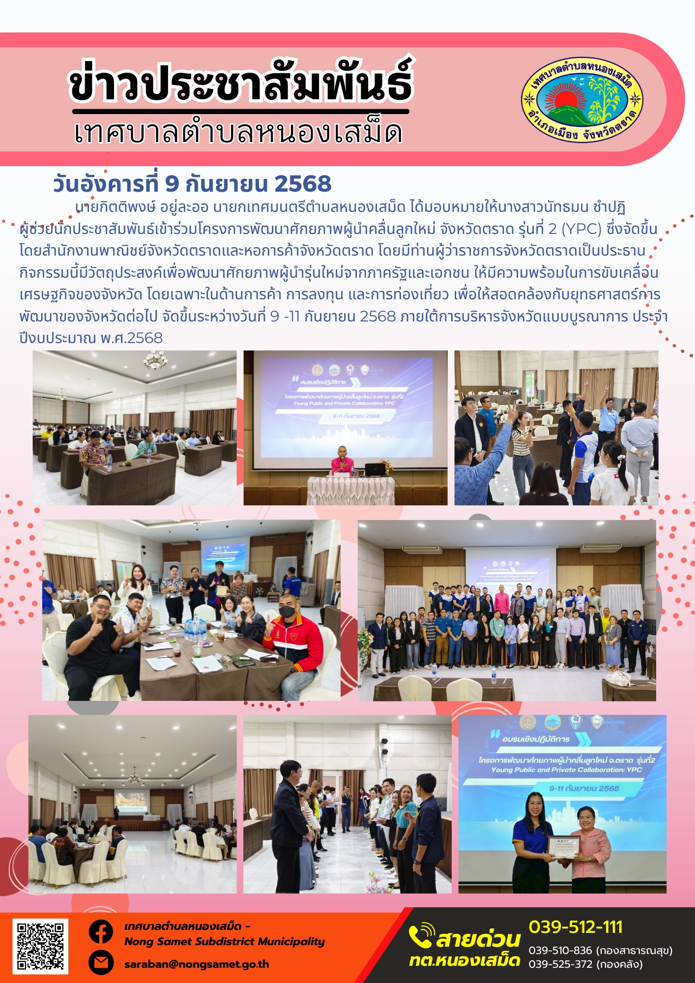 ข่าวประชาสัมพันธ์เทศบาลตำบลหนองเสม็ด
วันอังคารที่ 9 กันยายน 2568
           นายกิตติพงษ์ อยู่ละออ นายกเทศมนตรีตำบลหนองเสม็ด ได้มอบหมายให้นางสาวนัทธมน ชำปฏิ ผู้ช่วยนักประชาสัมพันธ์เข้าร่วมโครงการพัฒนาศักยภาพผู้นำคลื่นลูกใหม่ จังหวัดตราด รุ่นที่ 2 (YPC) ซึ่งจัดขึ้นโดยสำนักงานพาณิชย์จังหวัดตราดและหอการค้าจังหวัดตราด โดยมีท่านผู้ว่าราชการจังหวัดตราดเป็นประธาน กิจกรรมนี้มีวัตถุประสงค์เพื่อพัฒนาศักยภาพผู้นำรุ่นใหม่จากภาครัฐและเอกชน ให้มีความพร้อมในการขับเคลื่อนเศรษฐกิจของจังหวัด โดยเฉพาะในด้านการค้า การลงทุน และการท่องเที่ยว เพื่อให้สอดคล้องกับยุทธศาสตร์การพัฒนาของจังหวัดต่อไป จัดขึ้นระหว่างวันที่ 9 -11 กันยายน 2568 ภายใต้การบริหารจังหวัดแบบบูรณาการ ประจำปีงบประมาณ พ.ศ. 2568