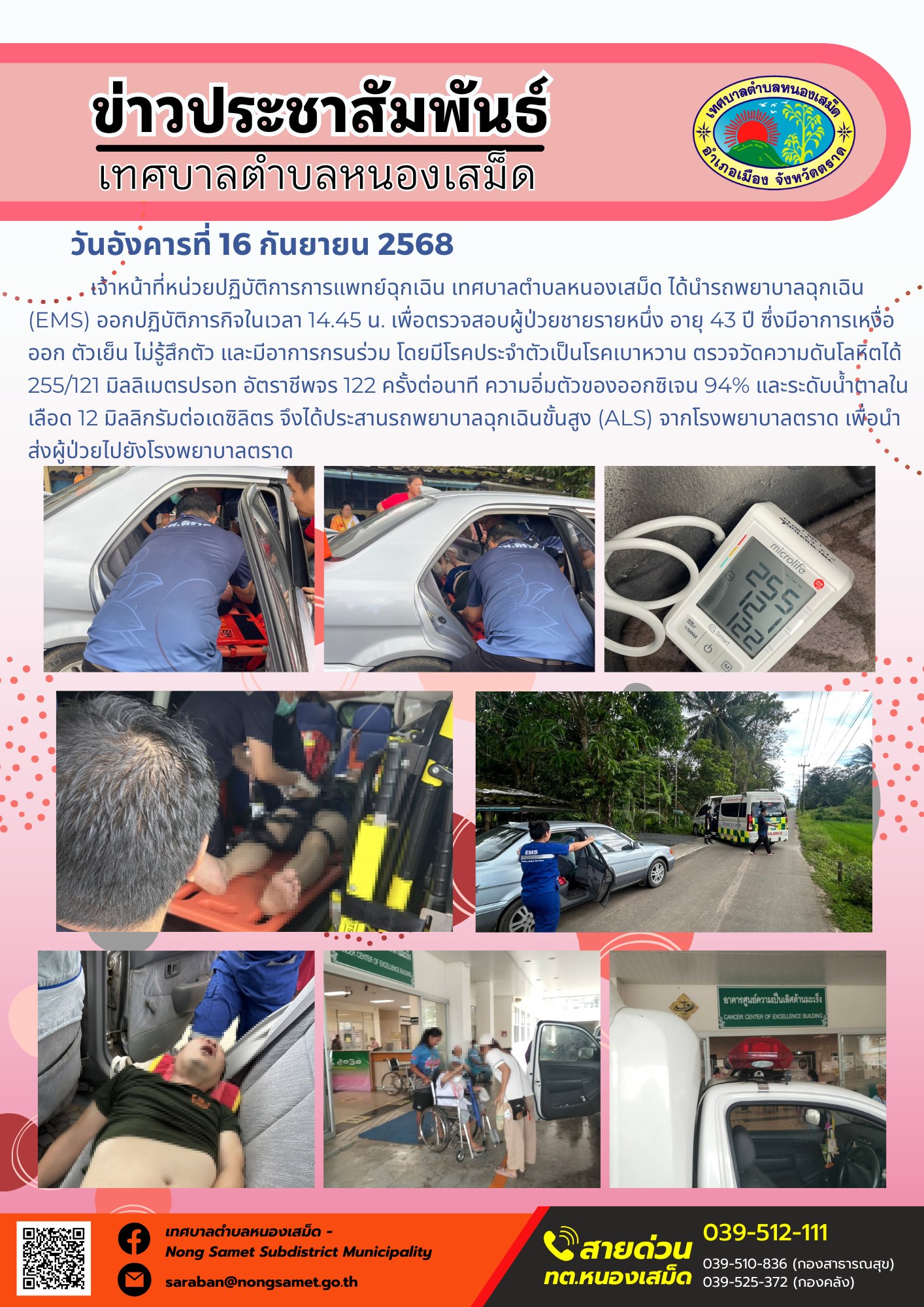 ข่าวประชาสัมพันธ์เทศบาลตำบลหนองเสม็ด
วันอังคารที่ 16 กันยายน 2568
                 เจ้าหน้าที่หน่วยปฏิบัติการการแพทย์ฉุกเฉิน เทศบาลตำบลหนองเสม็ด ได้นำรถพยาบาลฉุกเฉิน (EMS) ออกปฏิบัติภารกิจในเวลา 14.45 น. เพื่อตรวจสอบผู้ป่วยชายรายหนึ่ง อายุ 43 ปี ซึ่งมีอาการเหงื่อออก ตัวเย็น ไม่รู้สึกตัว และมีอาการกรนร่วม โดยมีโรคประจำตัวเป็นโรคเบาหวาน ตรวจวัดความดันโลหิตได้ 255/121 มิลลิเมตรปรอท อัตราชีพจร 122 ครั้งต่อนาที ความอิ่มตัวของออกซิเจน 94% และระดับน้ำตาลในเลือด 12 มิลลิกรัมต่อเดซิลิตร จึงได้ประสานรถพยาบาลฉุกเฉินขั้นสูง (ALS) จากโรงพยาบาลตราด เพื่อนำส่งผู้ป่วยไปยังโรงพยาบาลตราด