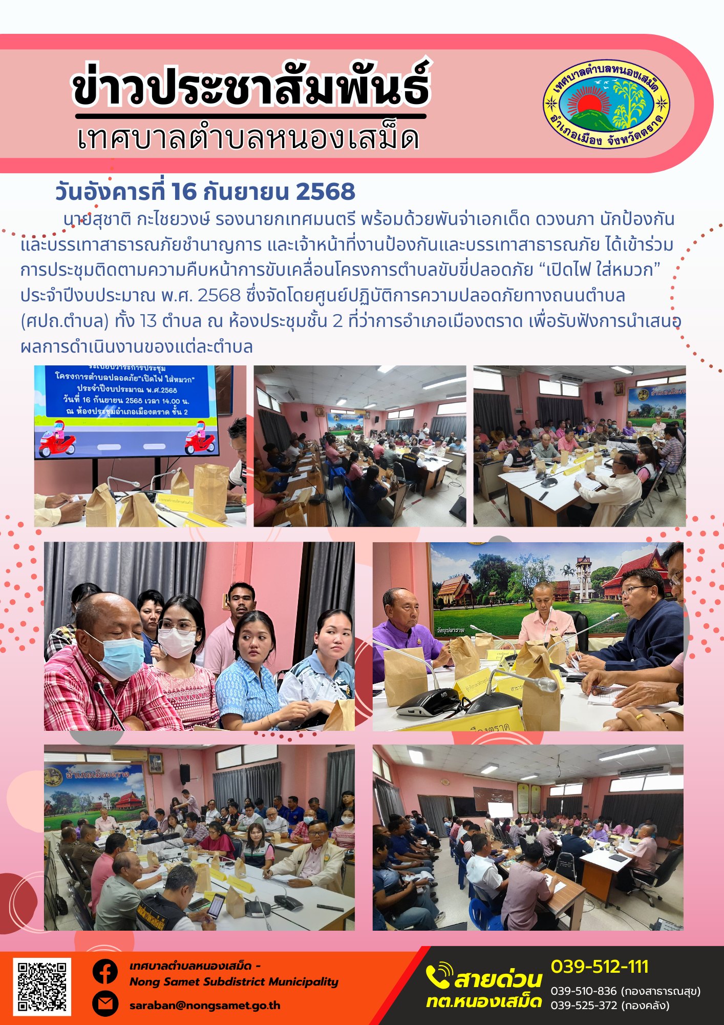 ข่าวประชาสัมพันธ์เทศบาลตำบลหนองเสม็ด
วันอังคารที่ 16 กันยายน 2568
                   นายสุชาติ กะไชยวงษ์ รองนายกเทศมนตรี พร้อมด้วยพันจ่าเอกเด็ด ดวงนภา นักป้องกันและบรรเทาสาธารณภัยชำนาญการ และเจ้าหน้าที่งานป้องกันและบรรเทาสาธารณภัย ได้เข้าร่วมการประชุมติดตามความคืบหน้าการขับเคลื่อนโครงการตำบลขับขี่ปลอดภัย “เปิดไฟ ใส่หมวก” ประจำปีงบประมาณ พ.ศ. 2568 ซึ่งจัดโดยศูนย์ปฏิบัติการความปลอดภัยทางถนนตำบล (ศปถ.ตำบล) ทั้ง 13 ตำบล ณ ห้องประชุมชั้น 2 ที่ว่าการอำเภอเมืองตราด เพื่อรับฟังการนำเสนอผลการดำเนินงานของแต่ละตำบล