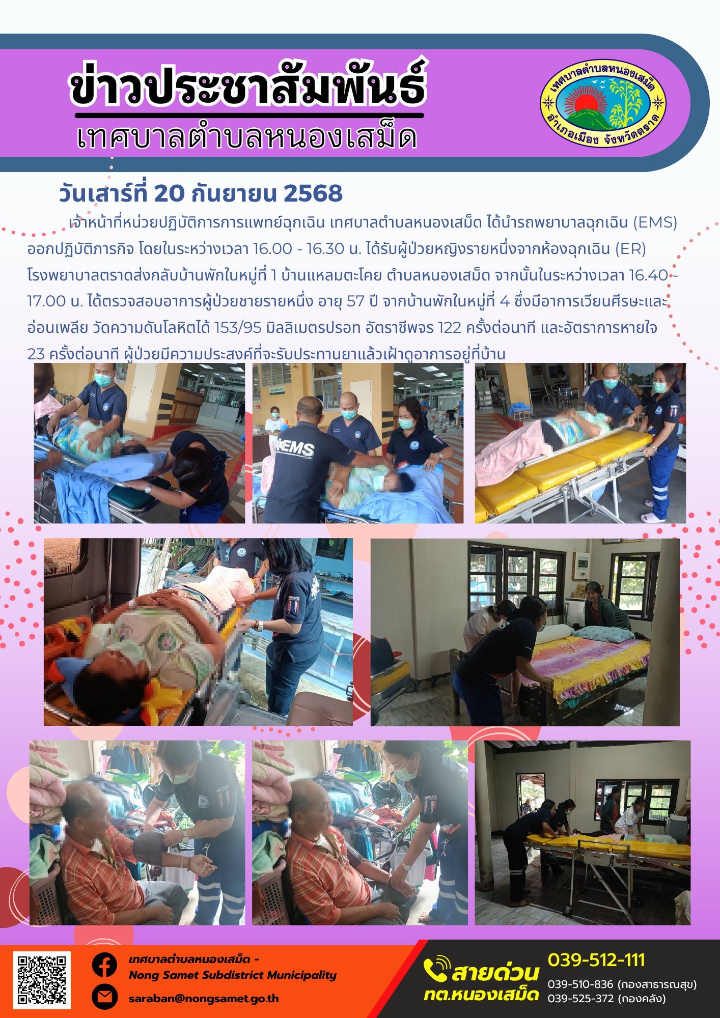 ข่าวประชาสัมพันธ์เทศบาลตำบลหนองเสม็ด
วันเสาร์ที่ 20 กันยายน 2568
                เจ้าหน้าที่หน่วยปฏิบัติการการแพทย์ฉุกเฉิน เทศบาลตำบลหนองเสม็ด ได้นำรถพยาบาลฉุกเฉิน (EMS) ออกปฏิบัติภารกิจ โดยในระหว่างเวลา 16.00 - 16.30 น. ได้รับผู้ป่วยหญิงรายหนึ่งจากห้องฉุกเฉิน (ER) โรงพยาบาลตราดส่งกลับบ้านพักในหมู่ที่ 1 บ้านแหลมตะโคย ตำบลหนองเสม็ด จากนั้นในระหว่างเวลา 16.40 - 17.00 น. ได้ตรวจสอบอาการผู้ป่วยชายรายหนึ่ง อายุ 57 ปี จากบ้านพักในหมู่ที่ 4 ซึ่งมีอาการเวียนศีรษะและอ่อนเพลีย วัดความดันโลหิตได้ 153/95 มิลลิเมตรปรอท อัตราชีพจร 122 ครั้งต่อนาที และอัตราการหายใจ 23 ครั้งต่อนาที ผู้ป่วยมีความประสงค์ที่จะรับประทานยาแล้วเฝ้าดูอาการอยู่ที่บ้าน