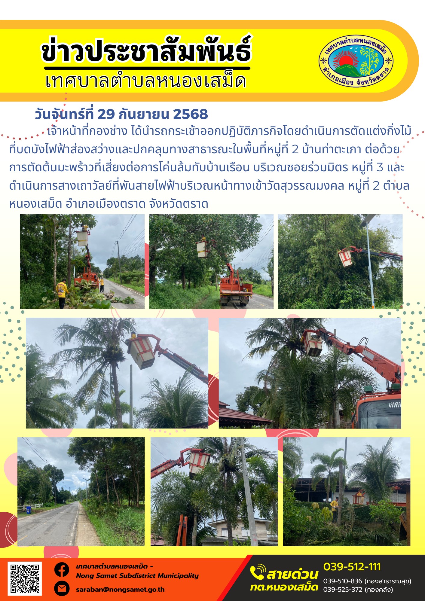ข่าวประชาสัมพันธ์เทศบาลตำบลหนองเสม็ด
วันจันทร์ที่ 29 กันยายน 2568
                 เจ้าหน้าที่กองช่าง ได้นำรถกระเช้าออกปฏิบัติภารกิจโดยดำเนินการตัดแต่งกิ่งไม้ที่บดบังไฟฟ้าส่องสว่างและปกคลุมทางสาธารณะในพื้นที่หมู่ที่ 2 บ้านท่าตะเภา ต่อด้วยการตัดต้นมะพร้าวที่เสี่ยงต่อการโค่นล้มทับบ้านเรือน บริเวณซอยร่วมมิตร หมู่ที่ 3 และดำเนินการสางเถาวัลย์ที่พันสายไฟฟ้าบริเวณหน้าทางเข้าวัดสุวรรณมงคล หมู่ที่ 2 ตำบลหนองเสม็ด อำเภอเมืองตราด จังหวัดตราด
