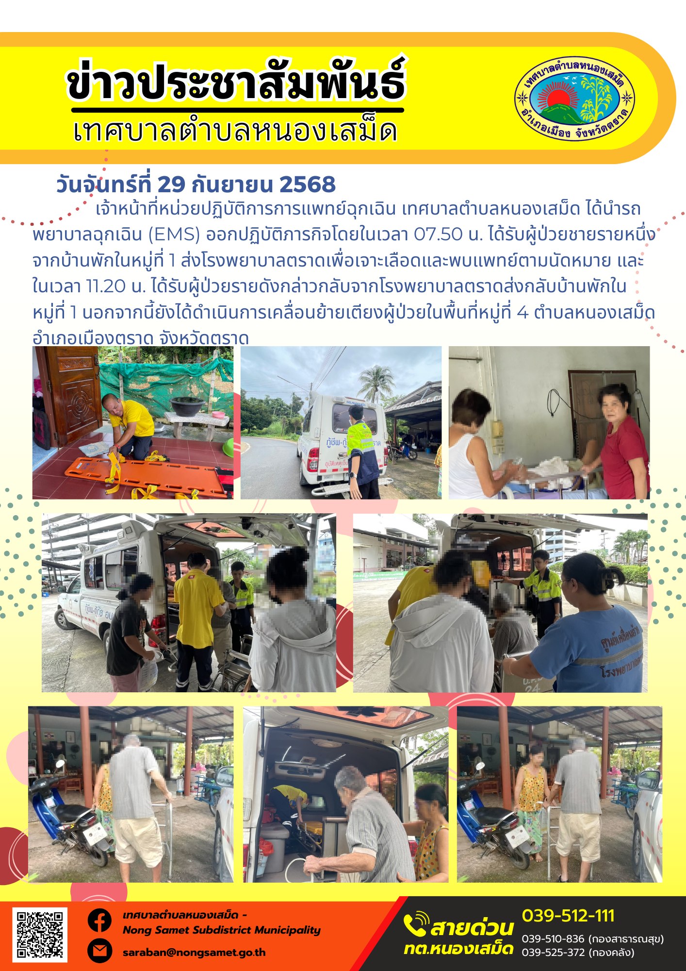 ข่าวประชาสัมพันธ์เทศบาลตำบลหนองเสม็ด
วันจันทร์ที่ 29 กันยายน 2568
                เจ้าหน้าที่หน่วยปฏิบัติการการแพทย์ฉุกเฉิน เทศบาลตำบลหนองเสม็ด ได้นำรถพยาบาลฉุกเฉิน (EMS) ออกปฏิบัติภารกิจโดยในเวลา 07.50 น. ได้รับผู้ป่วยชายรายหนึ่งจากบ้านพักในหมู่ที่ 1 ส่งโรงพยาบาลตราดเพื่อเจาะเลือดและพบแพทย์ตามนัดหมาย และในเวลา 11.20 น. ได้รับผู้ป่วยรายดังกล่าวกลับจากโรงพยาบาลตราดส่งกลับบ้านพักในหมู่ที่ 1 นอกจากนี้ยังได้ดำเนินการเคลื่อนย้ายเตียงผู้ป่วยในพื้นที่หมู่ที่ 4 ตำบลหนองเสม็ด อำเภอเมืองตราด จังหวัดตราด