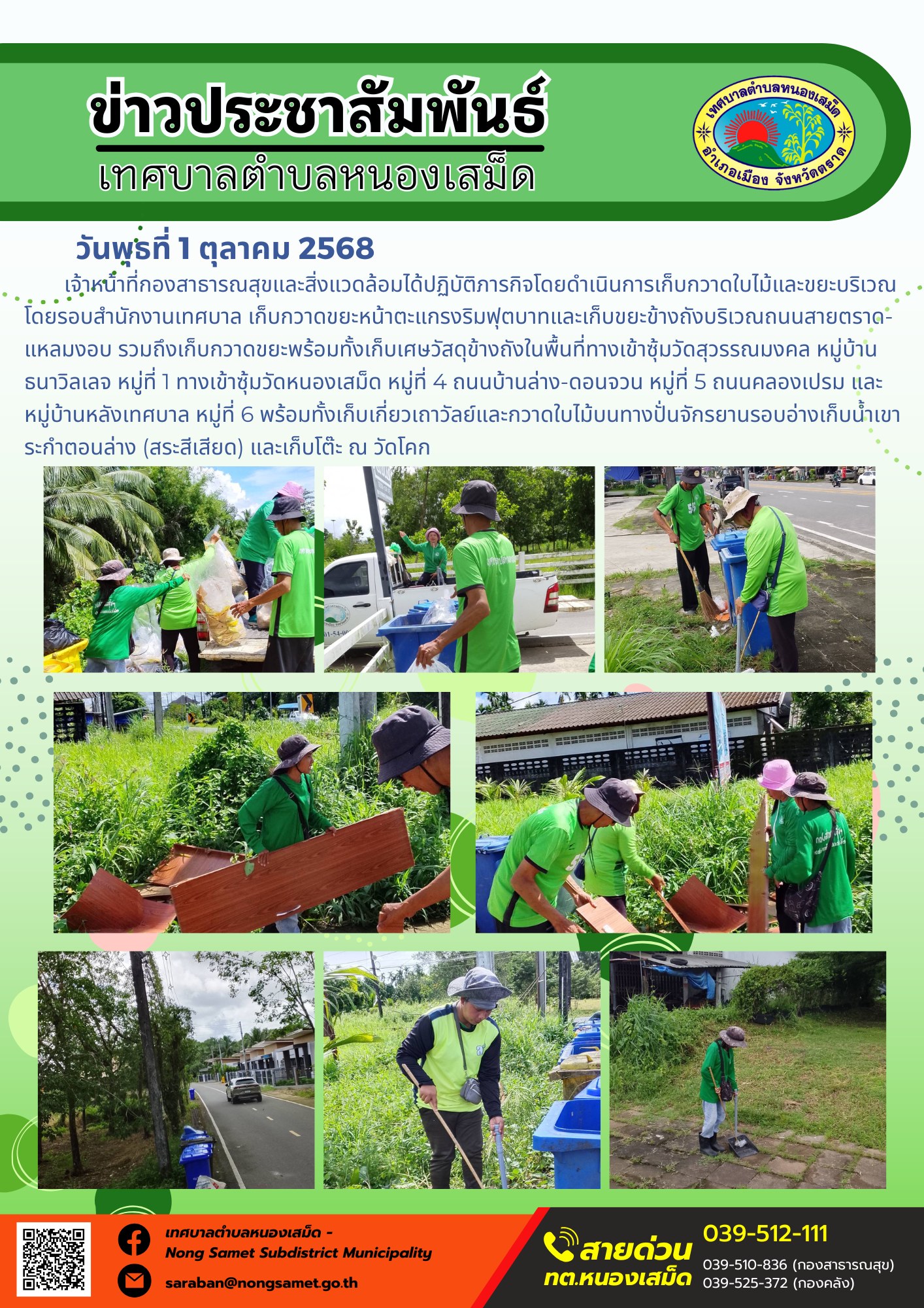 ข่าวประชาสัมพันธ์เทศบาลตำบลหนองเสม็ด
วันพุธที่ 1 ตุลาคม 2568
              เจ้าหน้าที่กองสาธารณสุขและสิ่งแวดล้อมได้ปฏิบัติภารกิจโดยดำเนินการเก็บกวาดใบไม้และขยะบริเวณโดยรอบสำนักงานเทศบาล เก็บกวาดขยะหน้าตะแกรงริมฟุตบาทและเก็บขยะข้างถังบริเวณถนนสายตราด-แหลมงอบ รวมถึงเก็บกวาดขยะพร้อมทั้งเก็บเศษวัสดุข้างถังในพื้นที่ทางเข้าซุ้มวัดสุวรรณมงคล หมู่บ้านธนาวิลเลจ หมู่ที่ 1 ทางเข้าซุ้มวัดหนองเสม็ด หมู่ที่ 4 ถนนบ้านล่าง-ดอนจวน หมู่ที่ 5 ถนนคลองเปรม และหมู่บ้านหลังเทศบาล หมู่ที่ 6 พร้อมทั้งเก็บเกี่ยวเถาวัลย์และกวาดใบไม้บนทางปั่นจักรยานรอบอ่างเก็บน้ำเขาระกำตอนล่าง (สระสีเสียด) และเก็บโต๊ะ ณ วัดโคก