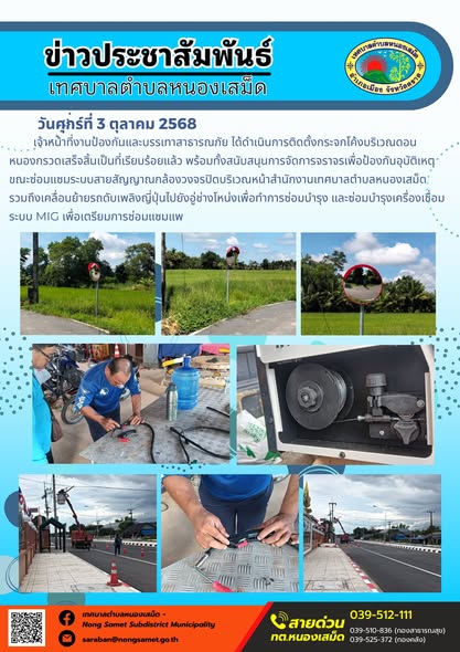 ข่าวประชาสัมพันธ์เทศบาลตำบลหนองเสม็ด
วันศุกร์ที่ 3 ตุลาคม 2568
                 เจ้าหน้าที่งานป้องกันและบรรเทาสาธารณภัย ได้ดำเนินการติดตั้งกระจกโค้งบริเวณดอนหนองกรวดเสร็จสิ้นเป็นที่เรียบร้อยแล้ว พร้อมทั้งสนับสนุนการจัดการจราจรเพื่อป้องกันอุบัติเหตุขณะซ่อมแซมระบบสายสัญญาณกล้องวงจรปิดบริเวณหน้าสำนักงานเทศบาลตำบลหนองเสม็ด 
รวมถึงเคลื่อนย้ายรถดับเพลิงญี่ปุ่นไปยังอู่ช่างโหน่งเพื่อทำการซ่อมบำรุง และซ่อมบำรุงเครื่องเชื่อมระบบ MIG เพื่อเตรียมการซ่อมแซมแพ