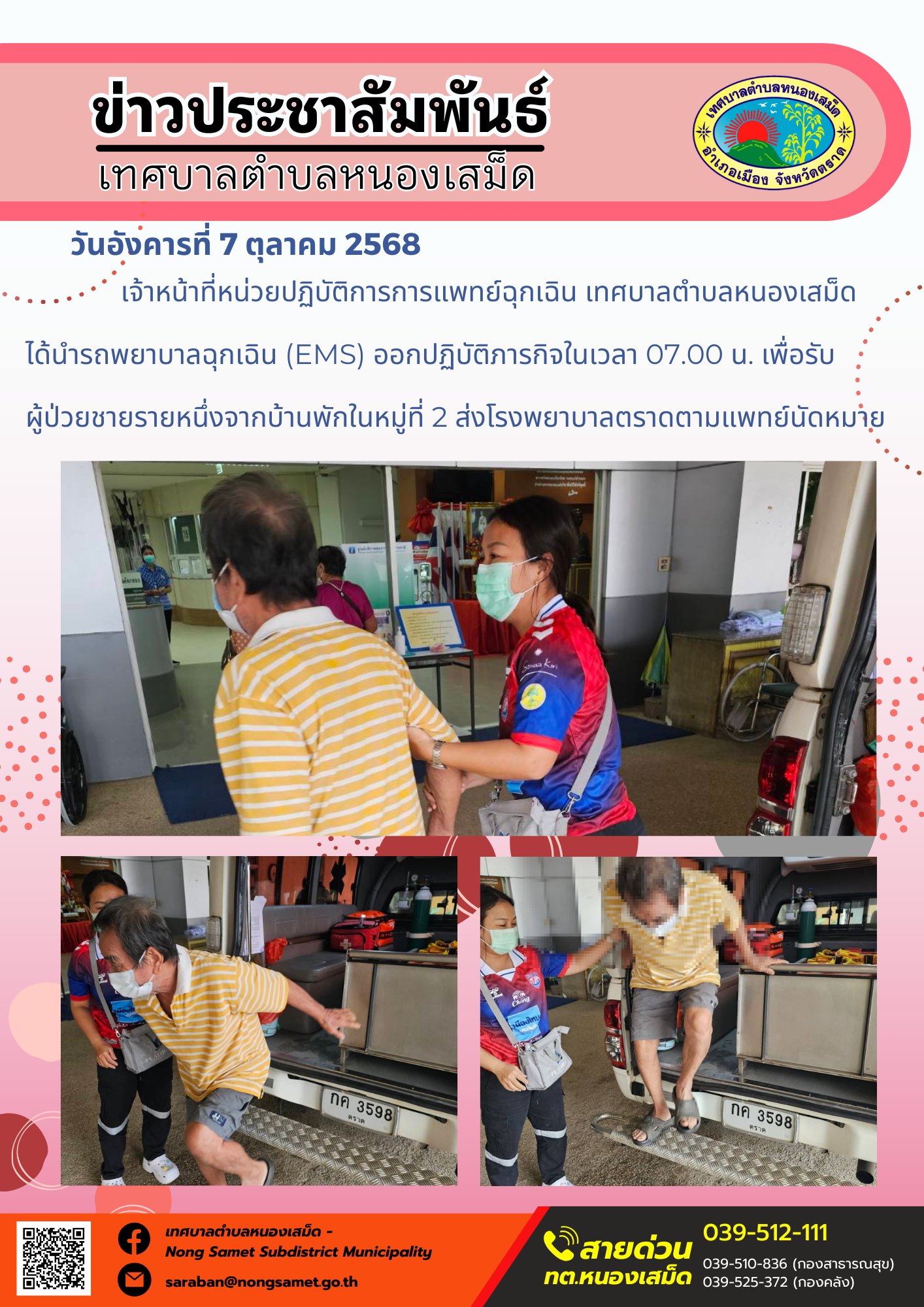ข่าวประชาสัมพันธ์เทศบาลตำบลหนองเสม็ด
วันอังคารที่ 7 ตุลาคม 2568
                    เจ้าหน้าที่หน่วยปฏิบัติการการแพทย์ฉุกเฉิน เทศบาลตำบลหนองเสม็ด ได้นำรถพยาบาลฉุกเฉิน (EMS) ออกปฏิบัติภารกิจในเวลา 07.00 น. เพื่อรับผู้ป่วยชายรายหนึ่งจากบ้านพักในหมู่ที่ 2 ส่งโรงพยาบาลตราดตามแพทย์นัดหมาย