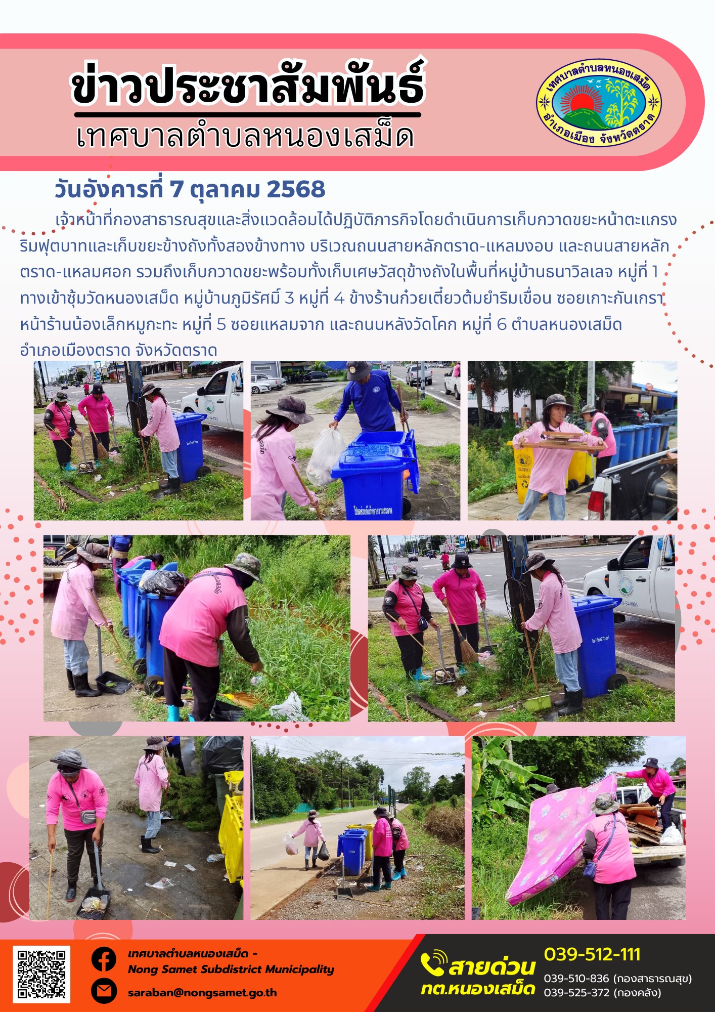 ข่าวประชาสัมพันธ์เทศบาลตำบลหนองเสม็ด
วันอังคารที่ 7 ตุลาคม 2568
                  เจ้าหน้าที่กองสาธารณสุขและสิ่งแวดล้อมได้ปฏิบัติภารกิจโดยดำเนินการเก็บกวาดขยะหน้าตะแกรงริมฟุตบาทและเก็บขยะข้างถังทั้งสองข้างทาง บริเวณถนนสายหลักตราด-แหลมงอบ และถนนสายหลักตราด-แหลมศอก รวมถึงเก็บกวาดขยะพร้อมทั้งเก็บเศษวัสดุข้างถังในพื้นที่หมู่บ้านธนาวิลเลจ หมู่ที่ 1 ทางเข้าซุ้มวัดหนองเสม็ด หมู่บ้านภูมิรัศมิ์ 3 หมู่ที่ 4 ข้างร้านก๋วยเตี๋ยวต้มยำริมเขื่อน ซอยเกาะกันเกรา หน้าร้านน้องเล็กหมูกะทะ หมู่ที่ 5 ซอยแหลมจาก และถนนหลังวัดโคก หมู่ที่ 6 ตำบลหนองเสม็ด อำเภอเมืองตราด จังหวัดตราด