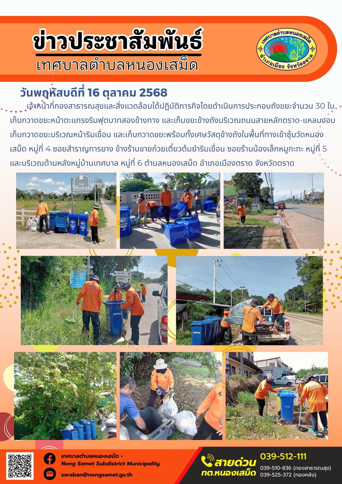 ข่าวประชาสัมพันธ์เทศบาลตำบลหนองเสม็ด
วันพฤหัสบดีที่ 16 ตุลาคม 2568
               เจ้าหน้าที่กองสาธารณสุขและสิ่งแวดล้อมได้ปฏิบัติภารกิจโดยดำเนินการประกอบถังขยะจำนวน 30 ใบ เก็บกวาดขยะหน้าตะแกรงริมฟุตบาทสองข้างทาง และเก็บขยะข้างถังบริเวณถนนสายหลักตราด-แหลมงอบ เก็บกวาดขยะบริเวณหน้าริมเขื่อน และเก็บกวาดขยะพร้อมทั้งเศษวัสดุข้างถังในพื้นที่ทางเข้าซุ้มวัดหนองเสม็ด หมู่ที่ 4 ซอยสำราญการยาง ข้างร้านขายก๋วยเตี๋ยวต้มยำริมเขื่อน ซอยร้านน้องเล็กหมูกะทะ หมู่ที่ 5 และบริเวณด้านหลังหมู่บ้านเทศบาล หมู่ที่ 6 ตำบลหนองเสม็ด อำเภอเมืองตราด จังหวัดตราด