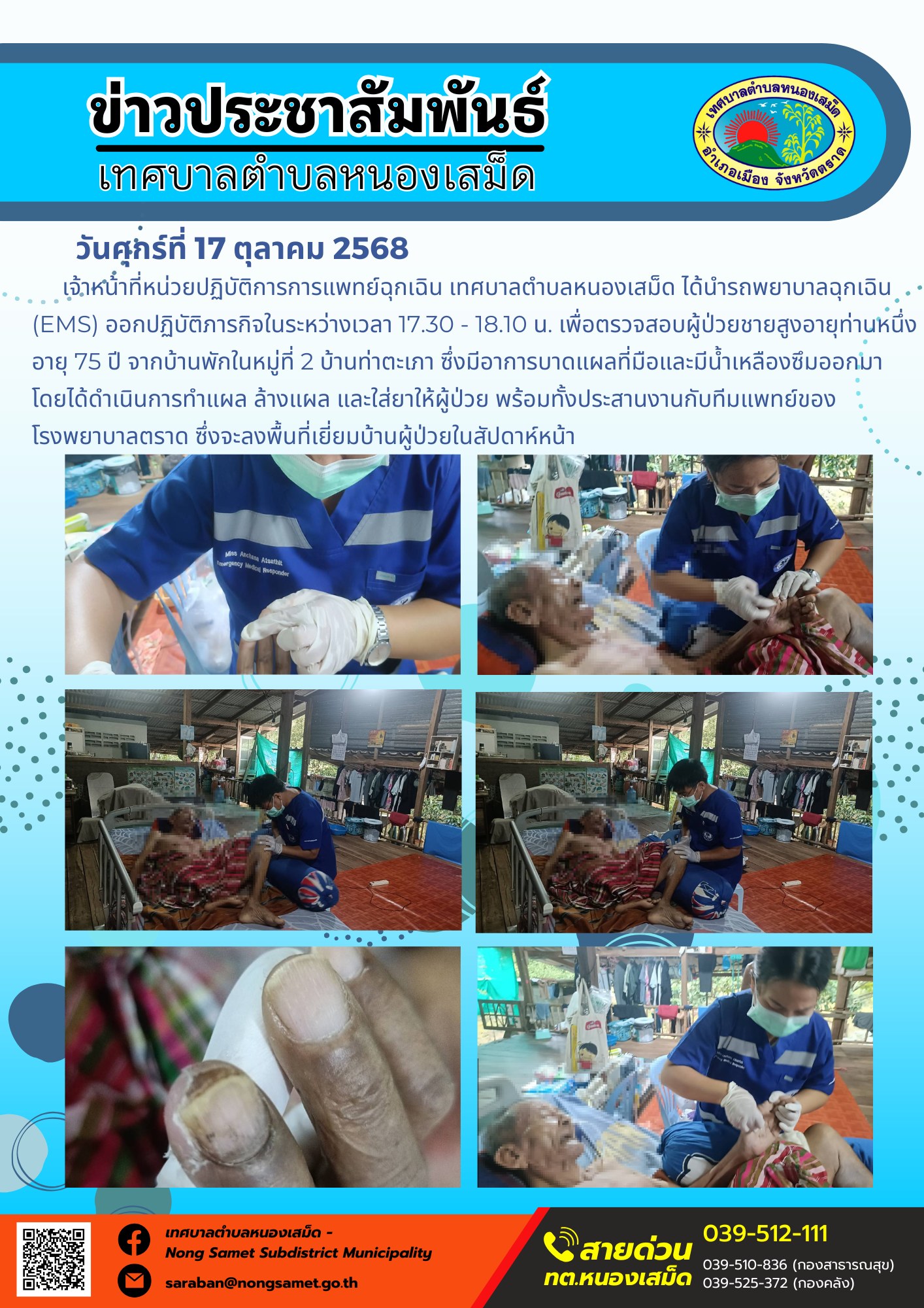 ข่าวประชาสัมพันธ์เทศบาลตำบลหนองเสม็ด
วันศุกร์ที่ 17 ตุลาคม 2568
             เจ้าหน้าที่หน่วยปฏิบัติการการแพทย์ฉุกเฉิน เทศบาลตำบลหนองเสม็ด ได้นำรถพยาบาลฉุกเฉิน (EMS) ออกปฏิบัติภารกิจในระหว่างเวลา 17.30 - 18.10 น. เพื่อตรวจสอบผู้ป่วยชายสูงอายุท่านหนึ่ง อายุ 75 ปี จากบ้านพักในหมู่ที่ 2 บ้านท่าตะเภา ซึ่งมีอาการบาดแผลที่มือและมีน้ำเหลืองซึมออกมา โดยได้ดำเนินการทำแผล ล้างแผล และใส่ยาให้ผู้ป่วย พร้อมทั้งประสานงานกับทีมแพทย์ของโรงพยาบาลตราด ซึ่งจะลงพื้นที่เยี่ยมบ้านผู้ป่วยในสัปดาห์หน้า