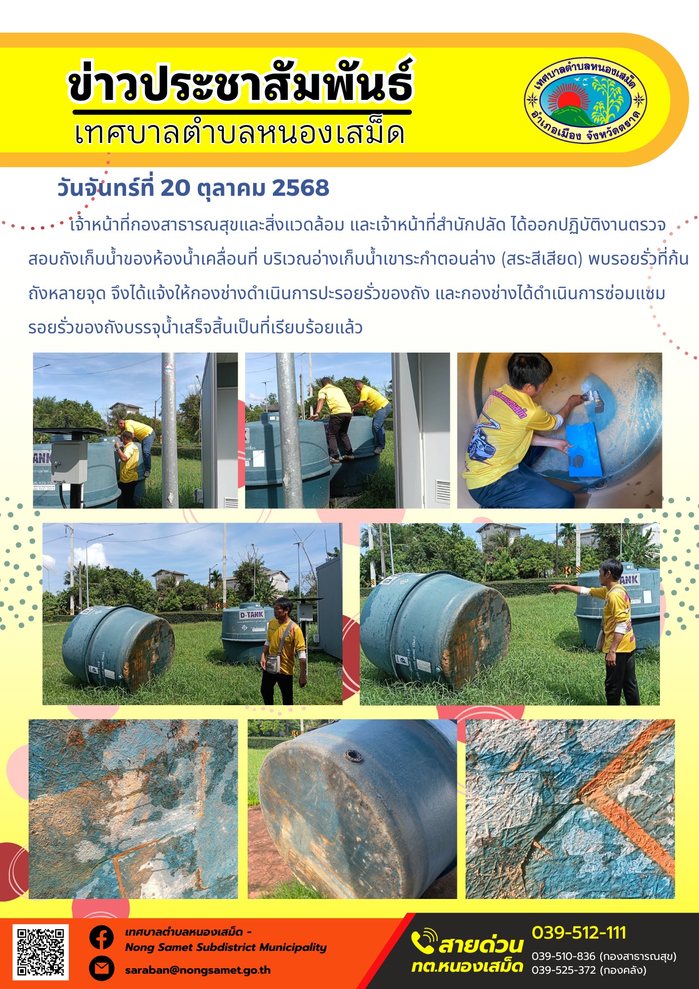 ข่าวประชาสัมพันธ์เทศบาลตำบลหนองเสม็ด
วันจันทร์ที่ 20 ตุลาคม 2568
              เจ้าหน้าที่กองสาธารณสุขและสิ่งแวดล้อม และเจ้าหน้าที่สำนักปลัด ได้ออกปฏิบัติงานตรวจสอบถังเก็บน้ำของห้องน้ำเคลื่อนที่ บริเวณอ่างเก็บน้ำเขาระกำตอนล่าง (สระสีเสียด) พบรอยรั่วที่ก้นถังหลายจุด จึงได้แจ้งให้กองช่างดำเนินการปะรอยรั่วของถัง และกองช่างได้ดำเนินการซ่อมแซมรอยรั่วของถังบรรจุน้ำเสร็จสิ้นเป็นที่เรียบร้อยแล้ว