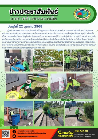 ข่าวประชาสัมพันธ์เทศบาลตำบลหนองเสม็ด
วันพุธที่ 22 ตุลาคม 2568
               เจ้าหน้าที่กองสาธารณสุขและสิ่งแวดล้อมได้ปฏิบัติภารกิจโดยดำเนินการเก็บกวาดขยะพร้อมทั้งเก็บเศษวัสดุข้างถังบริเวณถนนสายหลักตราด-แหลมงอบ และเก็บกวาดขยะบริเวณอ่างเก็บน้ำเขาระกำตอนล่าง (สระสีเสียด) หมู่ที่ 7 พร้อมทั้งเก็บกวาดขยะพร้อมทั้งเศษวัสดุข้างถังบริเวณถนนบ้านล่าง-ดอนจวน หมู่ที่ 5 ทางเข้าซุ้มวัดลำดวน หมู่ที่ 5 และบริเวณทางเข้าซุ้มวัดหนองเสม็ด หมู่ที่ 4 และหมู่บ้านเงินทองวิลล่า หมู่ที่ 6 รวมถึงดำเนินการนำเต็นท์ไปติดตั้ง ณ วัดโคก จำนวน 10 หลัง และดำเนินการล้างทำความสะอาดห้องน้ำศูนย์พัฒนาคุณภาพชีวิตและส่งเสริมอาชีพผู้สูงอายุตำบลหนองเสม็ด พร้อมทั้งล้างทำความสะอาดห้องน้ำศาลาแปดเหลี่ยม ณ อ่างเก็บน้ำเขาระกำตอนล่าง (สระสีเสียด) และถอนหญ้าบริเวณด้านข้างศูนย์พัฒนาคุณภาพชีวิตและส่งเสริมอาชีพผู้สูงอายุตำบลหนองเสม็ด