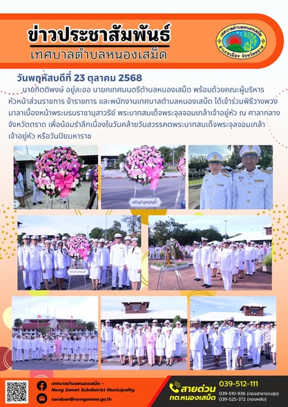 ข่าวประชาสัมพันธ์เทศบาลตำบลหนองเสม็ด
วันพฤหัสบดีที่ 23 ตุลาคม 2568
                นายกิตติพงษ์ อยู่ละออ นายกเทศมนตรีตำบลหนองเสม็ด พร้อมด้วยคณะผู้บริหาร หัวหน้าส่วนราชการ ข้าราชการ และพนักงานเทศบาลตำบลหนองเสม็ด ได้เข้าร่วมพิธีวางพวงมาลาเบื้องหน้าพระบรมราชานุสาวรีย์ พระบาทสมเด็จพระจุลจอมเกล้าเจ้าอยู่หัว ณ ศาลากลางจังหวัดตราด เพื่อน้อมรำลึกเนื่องในวันคล้ายวันสวรรคตพระบาทสมเด็จพระจุลจอมเกล้า
เจ้าอยู่หัว หรือวันปิยมหาราช