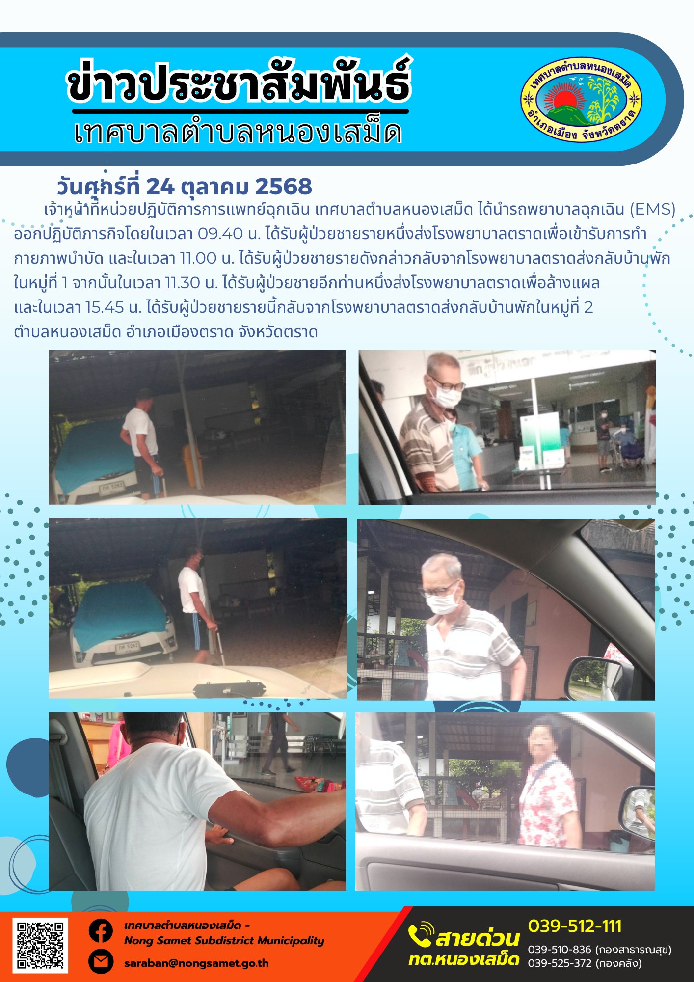 ข่าวประชาสัมพันธ์เทศบาลตำบลหนองเสม็ด
วันศุกร์ที่ 24 ตุลาคม 2568
              เจ้าหน้าที่หน่วยปฏิบัติการการแพทย์ฉุกเฉิน เทศบาลตำบลหนองเสม็ด ได้นำรถพยาบาลฉุกเฉิน (EMS) ออกปฏิบัติภารกิจโดยในเวลา 09.40 น. ได้รับผู้ป่วยชายรายหนึ่งส่งโรงพยาบาลตราดเพื่อเข้ารับการทำกายภาพบำบัด และในเวลา 11.00 น. ได้รับผู้ป่วยชายรายดังกล่าวกลับจากโรงพยาบาลตราดส่งกลับบ้านพักในหมู่ที่ 1 จากนั้นในเวลา 11.30 น. ได้รับผู้ป่วยชายอีกท่านหนึ่งส่งโรงพยาบาลตราดเพื่อล้างแผล และในเวลา 15.45 น. ได้รับผู้ป่วยชายรายนี้กลับจากโรงพยาบาลตราดส่งกลับบ้านพักในหมู่ที่ 2 
ตำบลหนองเสม็ด อำเภอเมืองตราด จังหวัดตราด