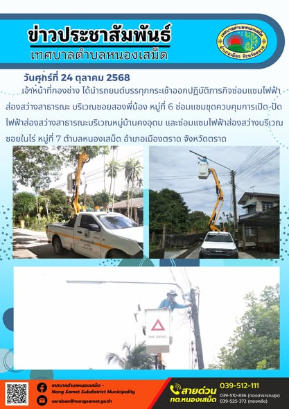 ข่าวประชาสัมพันธ์เทศบาลตำบลหนองเสม็ด
วันศุกร์ที่ 24 ตุลาคม 2568
              เจ้าหน้าที่กองช่าง ได้นำรถยนต์บรรทุกกระเช้าออกปฏิบัติภารกิจซ่อมแซมไฟฟ้าส่องสว่างสาธารณะ บริเวณซอยสองพี่น้อง หมู่ที่ 6 ซ่อมแซมชุดควบคุมการเปิด-ปิดไฟฟ้าส่องสว่างสาธารณะบริเวณหมู่บ้านคงอุดม และซ่อมแซมไฟฟ้าส่องสว่างบริเวณซอยในไร่ หมู่ที่ 7 ตำบลหนองเสม็ด อำเภอเมืองตราด จังหวัดตราด