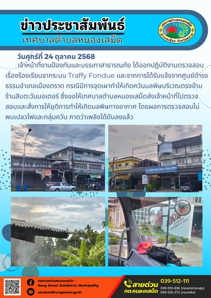 ข่าวประชาสัมพันธ์เทศบาลตำบลหนองเสม็ด
วันศุกร์ที่ 24 ตุลาคม 2568
                เจ้าหน้าที่งานป้องกันและบรรเทาสาธารณภัย ได้ออกปฏิบัติงานตรวจสอบเรื่องร้องเรียนจากระบบ Traffy Fondue และจากการได้รับแจ้งจากศูนย์ดำรงธรรมอำเภอเมืองตราด กรณีมีการจุดเผาทำให้เกิดควันมลพิษบริเวณตรงข้ามร้านสิบตะวันมอเตอร์ ซึ่งขอให้เทศบาลตำบลหนองเสม็ดส่งเจ้าหน้าที่ไปตรวจสอบและสั่งการให้ยุติการทำให้เกิดมลพิษทางอากาศ โดยผลการตรวจสอบไม่พบเปลวไฟและกลุ่มควัน คาดว่าเพลิงได้ดับลงแล้ว