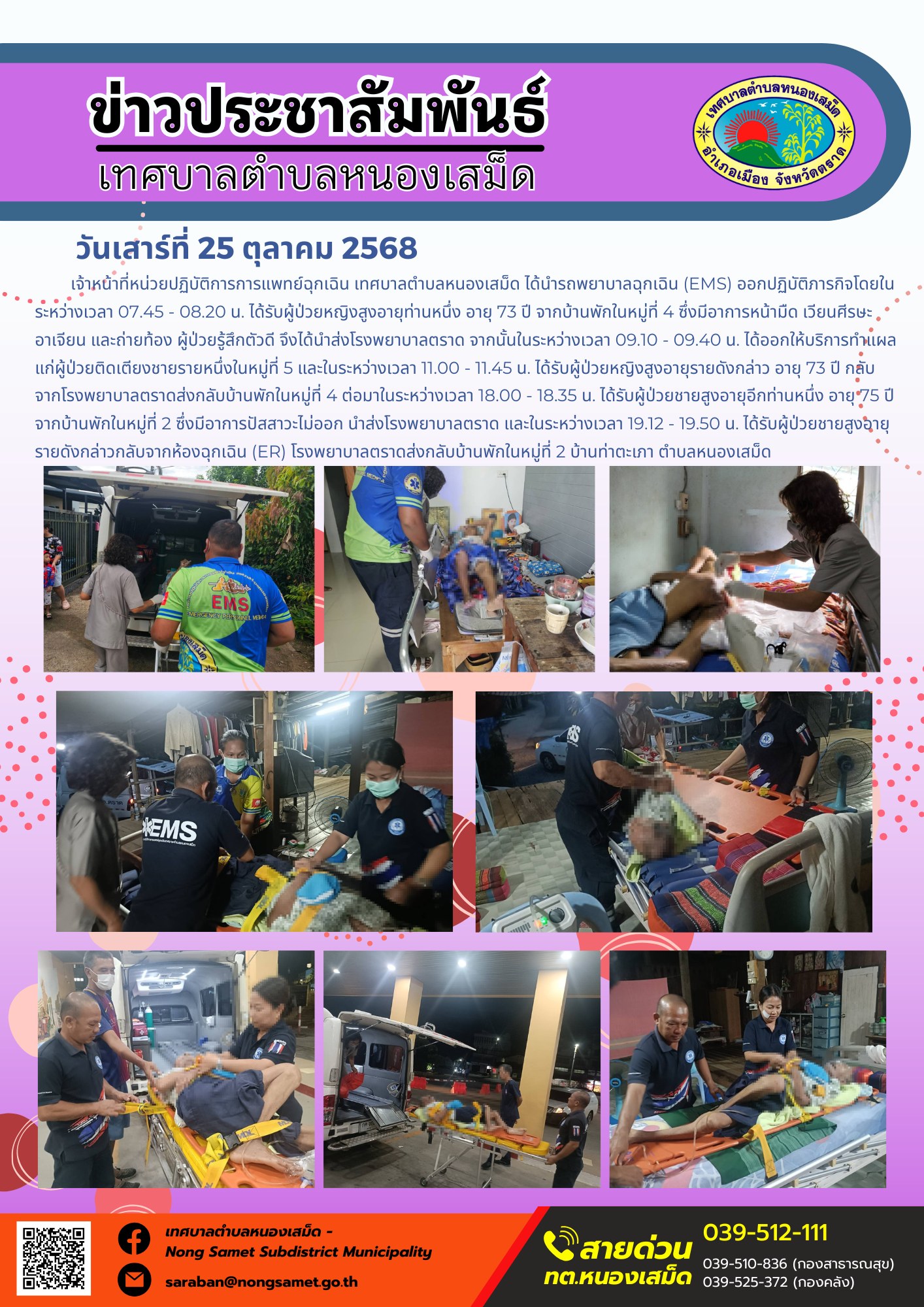 ข่าวประชาสัมพันธ์เทศบาลตำบลหนองเสม็ด
วันเสาร์ที่ 25 ตุลาคม 2568
           เจ้าหน้าที่หน่วยปฏิบัติการการแพทย์ฉุกเฉิน เทศบาลตำบลหนองเสม็ด ได้นำรถพยาบาลฉุกเฉิน (EMS) ออกปฏิบัติภารกิจโดยในระหว่างเวลา 07.45 - 08.20 น. ได้รับผู้ป่วยหญิงสูงอายุท่านหนึ่ง อายุ 73 ปี จากบ้านพักในหมู่ที่ 4 ซึ่งมีอาการหน้ามืด เวียนศีรษะ อาเจียน และถ่ายท้อง ผู้ป่วยรู้สึกตัวดี จึงได้นำส่งโรงพยาบาลตราด จากนั้นในระหว่างเวลา 09.10 - 09.40 น. ได้ออกให้บริการทำแผลแก่ผู้ป่วยติดเตียงชายรายหนึ่งในหมู่ที่ 5 และในระหว่างเวลา 11.00 - 11.45 น. ได้รับผู้ป่วยหญิงสูงอายุรายดังกล่าว อายุ 73 ปี กลับจากโรงพยาบาลตราดส่งกลับบ้านพักในหมู่ที่ 4 ต่อมาในระหว่างเวลา 18.00 - 18.35 น. ได้รับผู้ป่วยชายสูงอายุอีกท่านหนึ่ง อายุ 75 ปี จากบ้านพักในหมู่ที่ 2 ซึ่งมีอาการปัสสาวะไม่ออก นำส่งโรงพยาบาลตราด และในระหว่างเวลา 19.12 - 19.50 น. ได้รับผู้ป่วยชายสูงอายุรายดังกล่าวกลับจากห้องฉุกเฉิน (ER) โรงพยาบาลตราดส่งกลับบ้านพักในหมู่ที่ 2 บ้านท่าตะเภา ตำบลหนองเสม็ด
