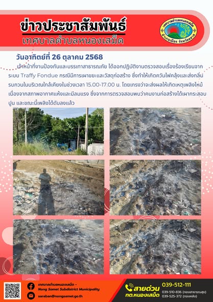 ข่าวประชาสัมพันธ์เทศบาลตำบลหนองเสม็ด
วันอาทิตย์ที่ 26 ตุลาคม 2568
          เจ้าหน้าที่งานป้องกันและบรรเทาสาธารณภัย ได้ออกปฏิบัติงานตรวจสอบเรื่องร้องเรียนจากระบบ Traffy Fondue กรณีมีการเผาขยะและวัสดุก่อสร้าง ซึ่งทำให้เกิดควันไฟคลุ้งและส่งกลิ่นรบกวนในบริเวณใกล้เคียงในช่วงเวลา 15.00-17.00 น. โดยเกรงว่าจะส่งผลให้เกิดเหตุเพลิงไหม้เนื่องจากสภาพอากาศแห้งและมีลมแรง ซึ่งจากการตรวจสอบพบว่าคนงานก่อสร้างได้เผากระสอบปูน และขณะนี้เพลิงได้ดับลงแล้ว