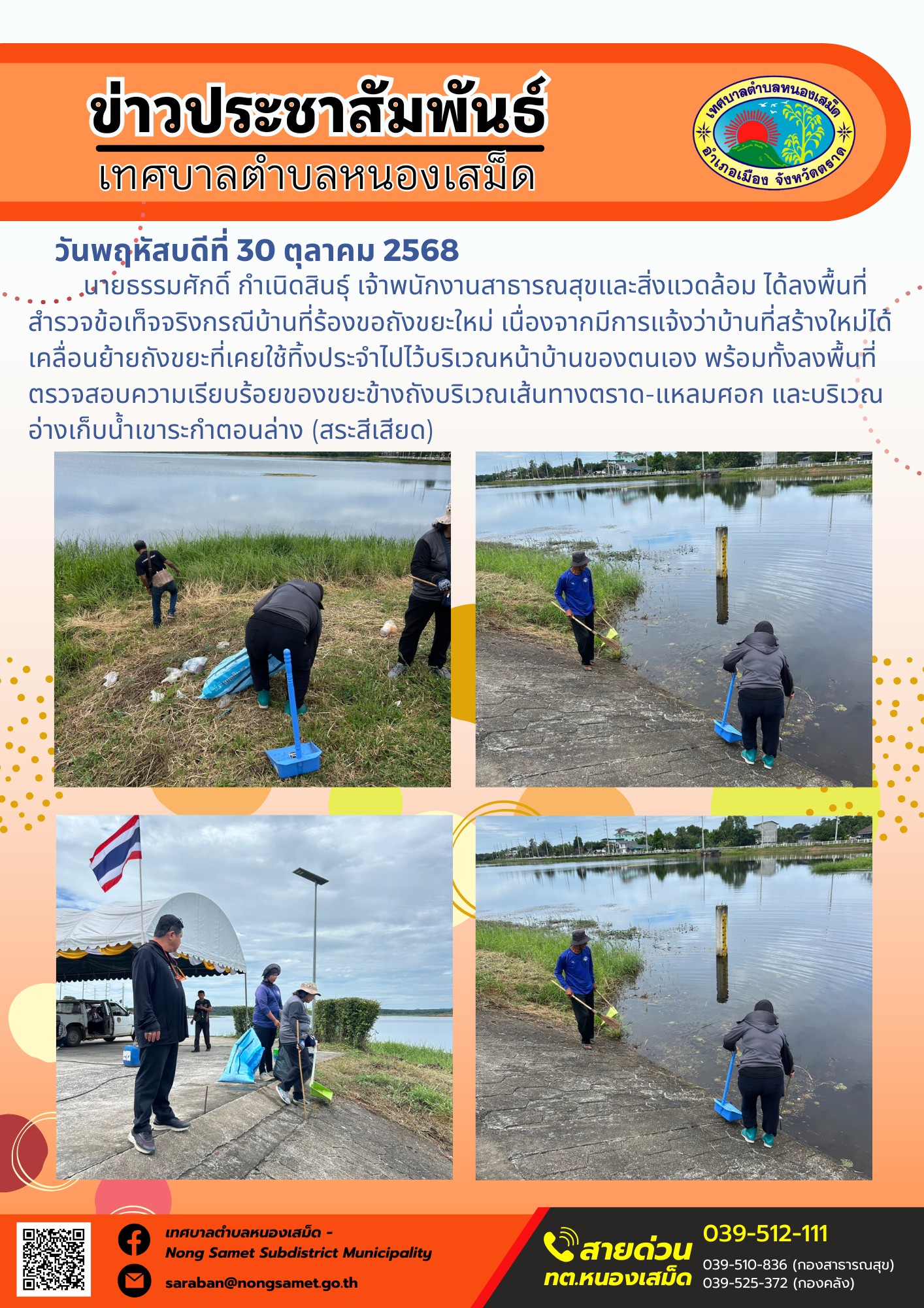 ข่าวประชาสัมพันธ์เทศบาลตำบลหนองเสม็ด
วันพฤหัสบดีที่ 30 ตุลาคม 2568
           นายธรรมศักดิ์ กำเนิดสินธุ์ เจ้าพนักงานสาธารณสุขและสิ่งแวดล้อม ได้ลงพื้นที่สำรวจข้อเท็จจริงกรณีบ้านที่ร้องขอถังขยะใหม่ เนื่องจากมีการแจ้งว่าบ้านที่สร้างใหม่ได้เคลื่อนย้ายถังขยะที่เคยใช้ทิ้งประจำไปไว้บริเวณหน้าบ้านของตนเอง พร้อมทั้งลงพื้นที่ตรวจสอบความเรียบร้อยของขยะข้างถังบริเวณเส้นทางตราด-แหลมศอก และบริเวณอ่างเก็บน้ำเขาระกำตอนล่าง (สระสีเสียด)