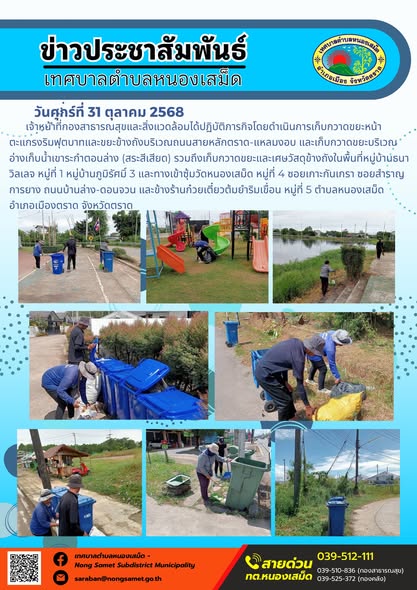 ข่าวประชาสัมพันธ์เทศบาลตำบลหนองเสม็ด
วันศุกร์ที่ 31 ตุลาคม 2568
          เจ้าหน้าที่กองสาธารณสุขและสิ่งแวดล้อมได้ปฏิบัติภารกิจโดยดำเนินการเก็บกวาดขยะหน้าตะแกรงริมฟุตบาทและขยะข้างถังบริเวณถนนสายหลักตราด-แหลมงอบ และเก็บกวาดขยะบริเวณอ่างเก็บน้ำเขาระกำตอนล่าง (สระสีเสียด) รวมถึงเก็บกวาดขยะและเศษวัสดุข้างถังในพื้นที่หมู่บ้านธนาวิลเลจ หมู่ที่ 1 หมู่บ้านภูมิรัศมิ์ 3 และทางเข้าซุ้มวัดหนองเสม็ด หมู่ที่ 4 ซอยเกาะกันเกรา ซอยสำราญการยาง ถนนบ้านล่าง-ดอนจวน และข้างร้านก๋วยเตี๋ยวต้มยำริมเขื่อน หมู่ที่ 5 ตำบลหนองเสม็ด อำเภอเมืองตราด จังหวัดตราด