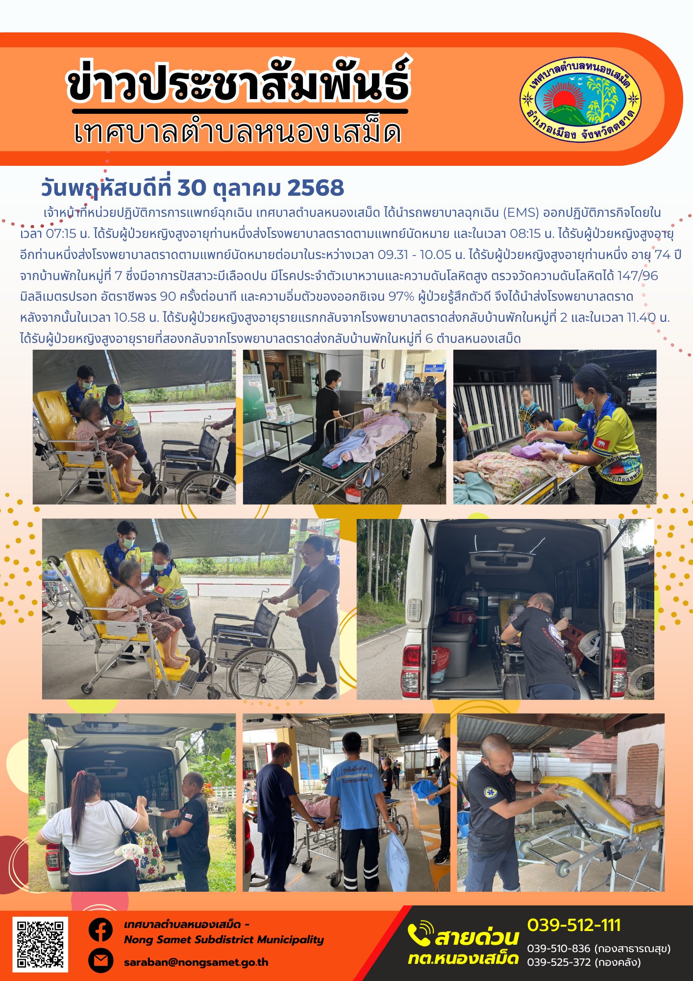 ข่าวประชาสัมพันธ์เทศบาลตำบลหนองเสม็ด
วันพฤหัสบดีที่ 30 ตุลาคม 2568
           เจ้าหน้าที่หน่วยปฏิบัติการการแพทย์ฉุกเฉิน เทศบาลตำบลหนองเสม็ด ได้นำรถพยาบาลฉุกเฉิน (EMS) ออกปฏิบัติภารกิจโดยในเวลา 07:15 น. ได้รับผู้ป่วยหญิงสูงอายุท่านหนึ่งส่งโรงพยาบาลตราดตามแพทย์นัดหมาย และในเวลา 08:15 น. ได้รับผู้ป่วยหญิงสูงอายุอีกท่านหนึ่งส่งโรงพยาบาลตราดตามแพทย์นัดหมาย
ต่อมาในระหว่างเวลา 09.31 - 10.05 น. ได้รับผู้ป่วยหญิงสูงอายุท่านหนึ่ง อายุ 74 ปี จากบ้านพักในหมู่ที่ 7 ซึ่งมีอาการปัสสาวะมีเลือดปน มีโรคประจำตัวเบาหวานและความดันโลหิตสูง ตรวจวัดความดันโลหิตได้ 147/96 มิลลิเมตรปรอท อัตราชีพจร 90 ครั้งต่อนาที และความอิ่มตัวของออกซิเจน 97% ผู้ป่วยรู้สึกตัวดี จึงได้นำส่งโรงพยาบาลตราด
หลังจากนั้นในเวลา 10.58 น. ได้รับผู้ป่วยหญิงสูงอายุรายแรกกลับจากโรงพยาบาลตราดส่งกลับบ้านพักในหมู่ที่ 2 และในเวลา 11.40 น. ได้รับผู้ป่วยหญิงสูงอายุรายที่สองกลับจากโรงพยาบาลตราดส่งกลับบ้านพักในหมู่ที่ 6 ตำบลหนองเสม็ด
