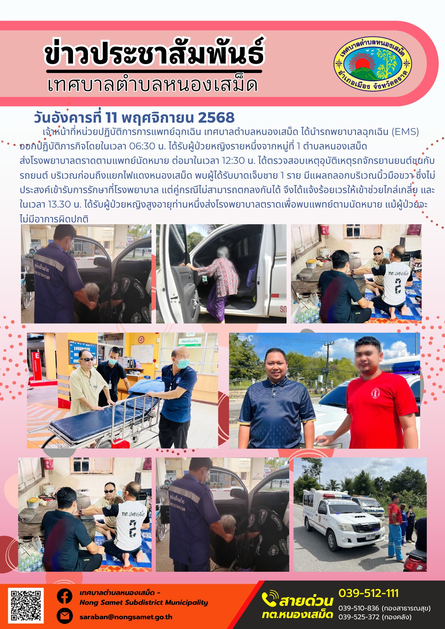ข่าวประชาสัมพันธ์เทศบาลตำบลหนองเสม็ด
วันอังคารที่ 11 พฤศจิกายน 2568
                          เจ้าหน้าที่หน่วยปฏิบัติการการแพทย์ฉุกเฉิน เทศบาลตำบลหนองเสม็ด ได้นำรถพยาบาลฉุกเฉิน (EMS) ออกปฏิบัติภารกิจโดยในเวลา 06:30 น. ได้รับผู้ป่วยหญิงรายหนึ่งจากหมู่ที่ 1 ตำบลหนองเสม็ด ส่งโรงพยาบาลตราดตามแพทย์นัดหมาย ต่อมาในเวลา 12:30 น. ได้ตรวจสอบเหตุอุบัติเหตุรถจักรยานยนต์ชนกับรถยนต์ บริเวณก่อนถึงแยกไฟแดงหนองเสม็ด พบผู้ได้รับบาดเจ็บชาย 1 ราย มีแผลถลอกบริเวณนิ้วมือขวา ซึ่งไม่ประสงค์เข้ารับการรักษาที่โรงพยาบาล แต่คู่กรณีไม่สามารถตกลงกันได้ จึงได้แจ้งร้อยเวรให้เข้าช่วยไกล่เกลี่ย และในเวลา 13.30 น. ได้รับผู้ป่วยหญิงสูงอายุท่านหนึ่งส่งโรงพยาบาลตราดเพื่อพบแพทย์ตามนัดหมาย แม้ผู้ป่วยจะไม่มีอาการผิดปกติ