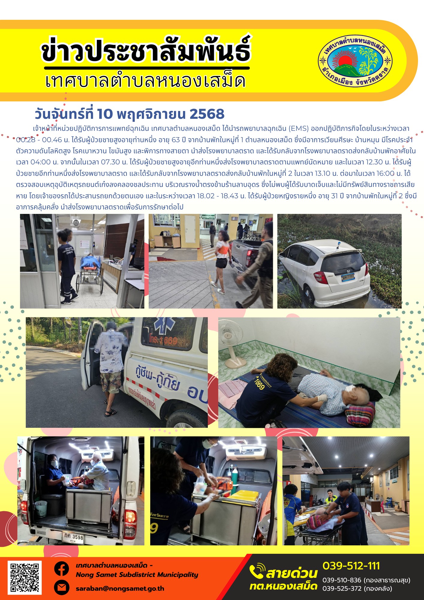 ข่าวประชาสัมพันธ์เทศบาลตำบลหนองเสม็ด
วันจันทร์ที่ 10 พฤศจิกายน 2568
             เจ้าหน้าที่หน่วยปฏิบัติการการแพทย์ฉุกเฉิน เทศบาลตำบลหนองเสม็ด ได้นำรถพยาบาลฉุกเฉิน (EMS) ออกปฏิบัติภารกิจโดยในระหว่างเวลา 00.28 - 00.46 น. ได้รับผู้ป่วยชายสูงอายุท่านหนึ่ง อายุ 63 ปี จากบ้านพักในหมู่ที่ 1 ตำบลหนองเสม็ด ซึ่งมีอาการเวียนศีรษะ บ้านหมุน มีโรคประจำตัวความดันโลหิตสูง โรคเบาหวาน ไขมันสูง และพิการทางสายตา นำส่งโรงพยาบาลตราด และได้รับกลับจากโรงพยาบาลตราดส่งกลับบ้านพักอาศัยในเวลา 04:00 น.
จากนั้นในเวลา 07.30 น. ได้รับผู้ป่วยชายสูงอายุอีกท่านหนึ่งส่งโรงพยาบาลตราดตามแพทย์นัดหมาย และในเวลา 12.30 น. ได้รับผู้ป่วยชายอีกท่านหนึ่งส่งโรงพยาบาลตราด และได้รับกลับจากโรงพยาบาลตราดส่งกลับบ้านพักในหมู่ที่ 2 ในเวลา 13.10 น.
ต่อมาในเวลา 16:00 น. ได้ตรวจสอบเหตุอุบัติเหตุรถยนต์เก๋งลงคลองชลประทาน บริเวณรางน้ำตรงข้ามร้านลาบอุดร ซึ่งไม่พบผู้ได้รับบาดเจ็บและไม่มีทรัพย์สินทางราชการเสียหาย โดยเจ้าของรถได้ประสานรถยกด้วยตนเอง และในระหว่างเวลา 18.02 - 18.43 น. ได้รับผู้ป่วยหญิงรายหนึ่ง อายุ 31 ปี จากบ้านพักในหมู่ที่ 2 ซึ่งมีอาการคลุ้มคลั่ง นำส่งโรงพยาบาลตราดเพื่อรับการรักษาต่อไป