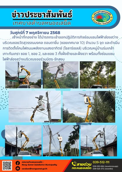 ข่าวประชาสัมพันธ์เทศบาลตำบลหนองเสม็ด
วันศุกร์ที่ 7 พฤศจิกายน 2568
                  เจ้าหน้าที่กองช่าง ได้นำรถกระเช้าออกปฏิบัติภารกิจซ่อมแซมไฟฟ้าส่องสว่าง บริเวณซอยวัดสุวรรณมงคล ดอนตายิ้ม (ซอยเทศบาล 10) จำนวน 5 จุด และดำเนินการติดตั้งโคมไฟถนนพลังงานแสงอาทิตย์ (โซลาร์เซลล์) บริเวณหมู่บ้านร่มเกล้าเกาะกันเกรา ซอย 1, ซอย 2, และซอย 3 ทั้งฝั่งซ้ายและฝั่งขวา พร้อมทั้งซ่อมแซมไฟฟ้าส่องสว่างบริเวณซอยร่วมมิตร-รักสงบ