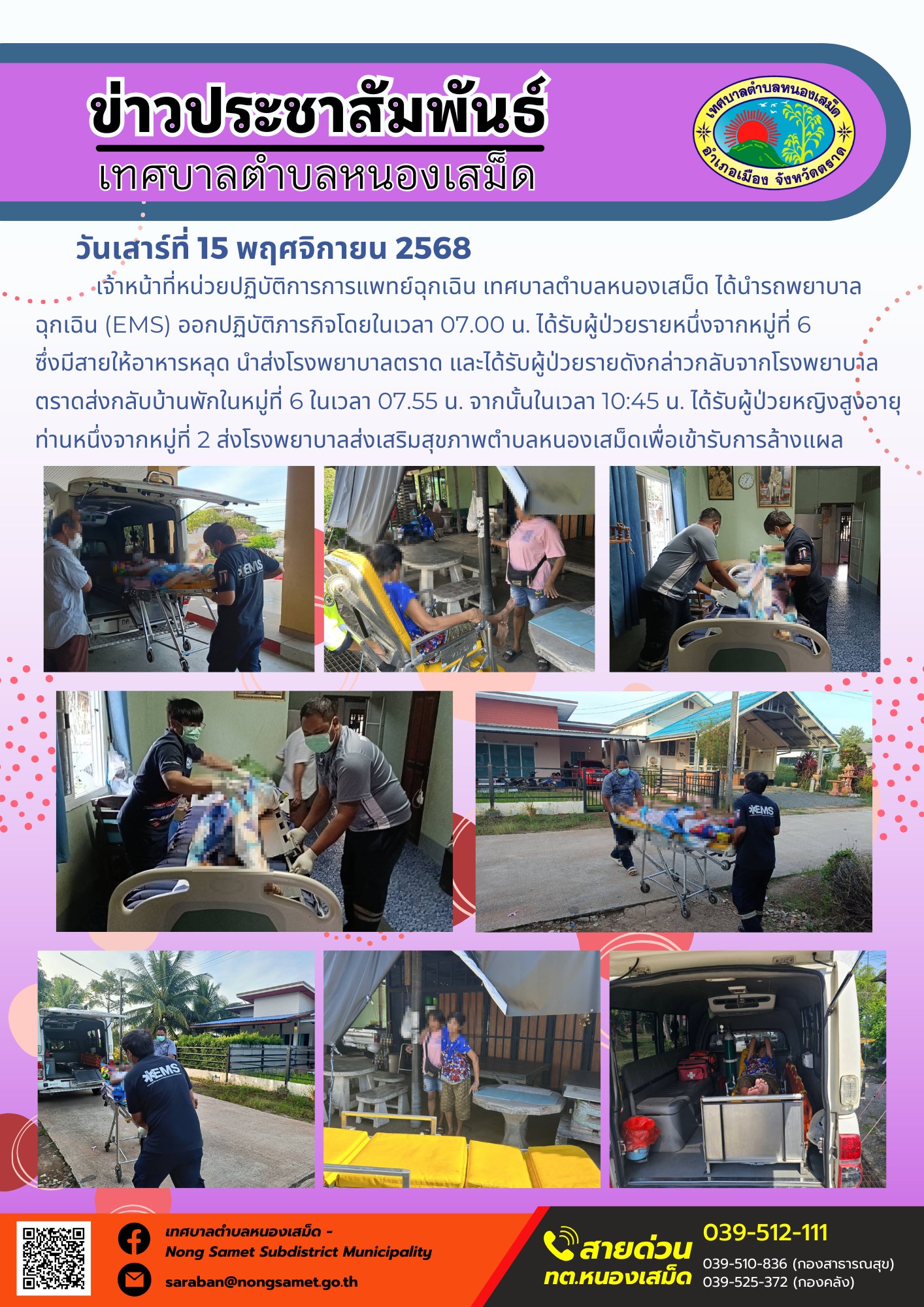 ข่าวประชาสัมพันธ์เทศบาลตำบลหนองเสม็ด
วันเสาร์ที่ 15 พฤศจิกายน 2568
            เจ้าหน้าที่หน่วยปฏิบัติการการแพทย์ฉุกเฉิน เทศบาลตำบลหนองเสม็ด ได้นำรถพยาบาลฉุกเฉิน (EMS) ออกปฏิบัติภารกิจโดยในเวลา 07.00 น. ได้รับผู้ป่วยรายหนึ่งจากหมู่ที่ 6 ซึ่งมีสายให้อาหารหลุด นำส่งโรงพยาบาลตราด และได้รับผู้ป่วยรายดังกล่าวกลับจากโรงพยาบาลตราดส่งกลับบ้านพักในหมู่ที่ 6 ในเวลา 07.55 น. จากนั้นในเวลา 10:45 น. ได้รับผู้ป่วยหญิงสูงอายุท่านหนึ่งจากหมู่ที่ 2 ส่งโรงพยาบาลส่งเสริมสุขภาพตำบลหนองเสม็ดเพื่อเข้ารับการล้างแผล