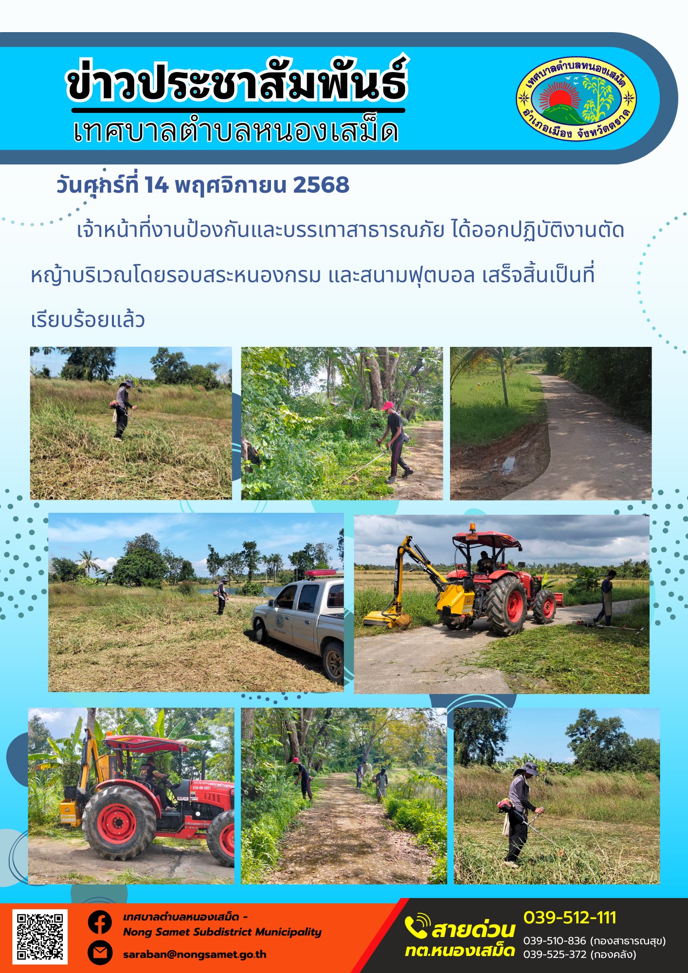 ข่าวประชาสัมพันธ์เทศบาลตำบลหนองเสม็ด
วันศุกร์ที่ 14 พฤศจิกายน 2568
                   เจ้าหน้าที่งานป้องกันและบรรเทาสาธารณภัย ได้ออกปฏิบัติงานตัดหญ้าบริเวณโดยรอบสระหนองกรม และสนามฟุตบอล เสร็จสิ้นเป็นที่เรียบร้อยแล้ว