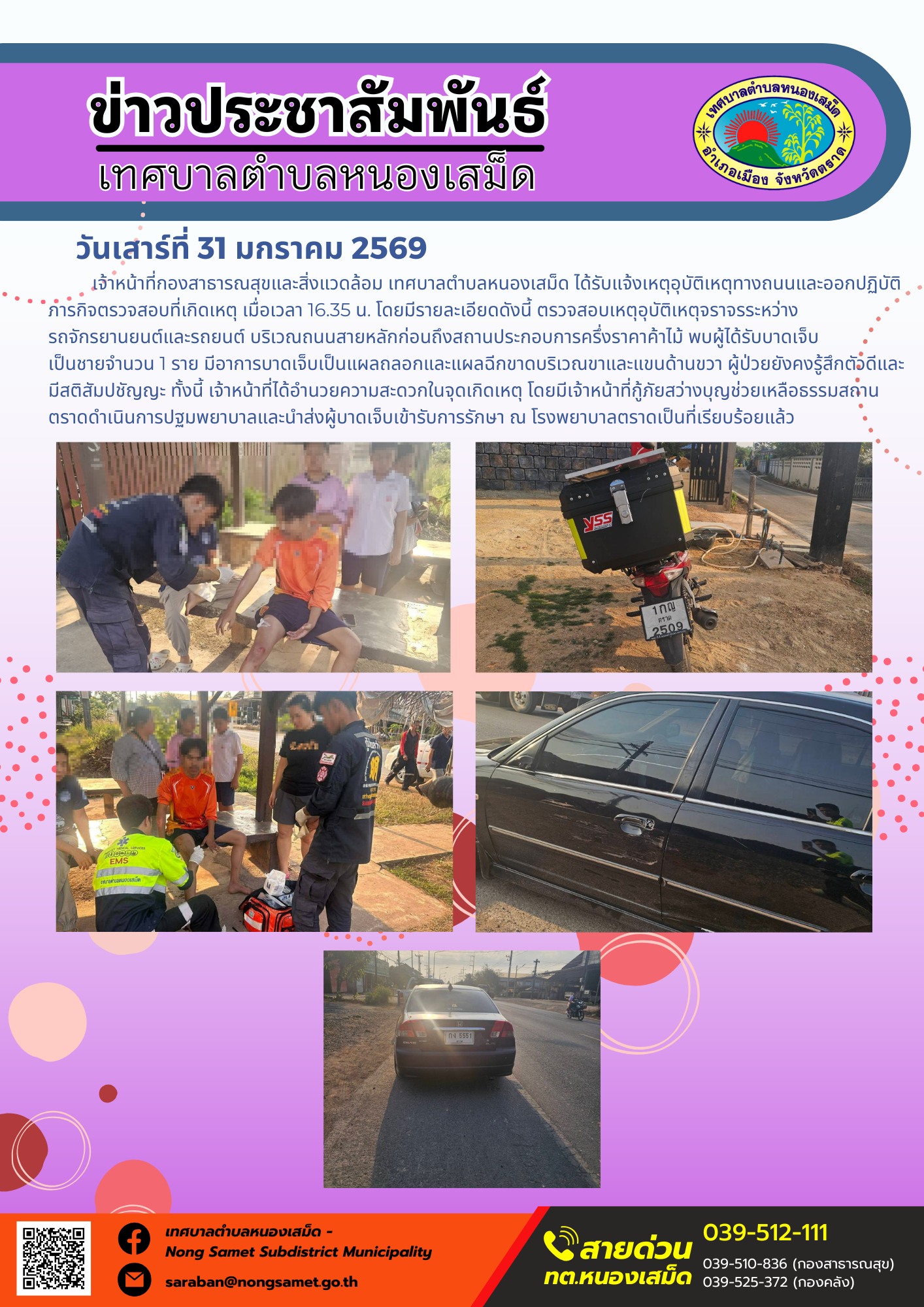 เจ้าหน้าที่กองสาธารณสุขและสิ่งแวดล้อม เทศบาลตำบลหนองเสม็ด ได้รับแจ้งเหตุอุบัติเหตุทางถนนและออกปฏิบัติภารกิจตรวจสอบที่เกิดเหตุ เมื่อเวลา 16.35 น. โดยมีรายละเอียดดังนี้