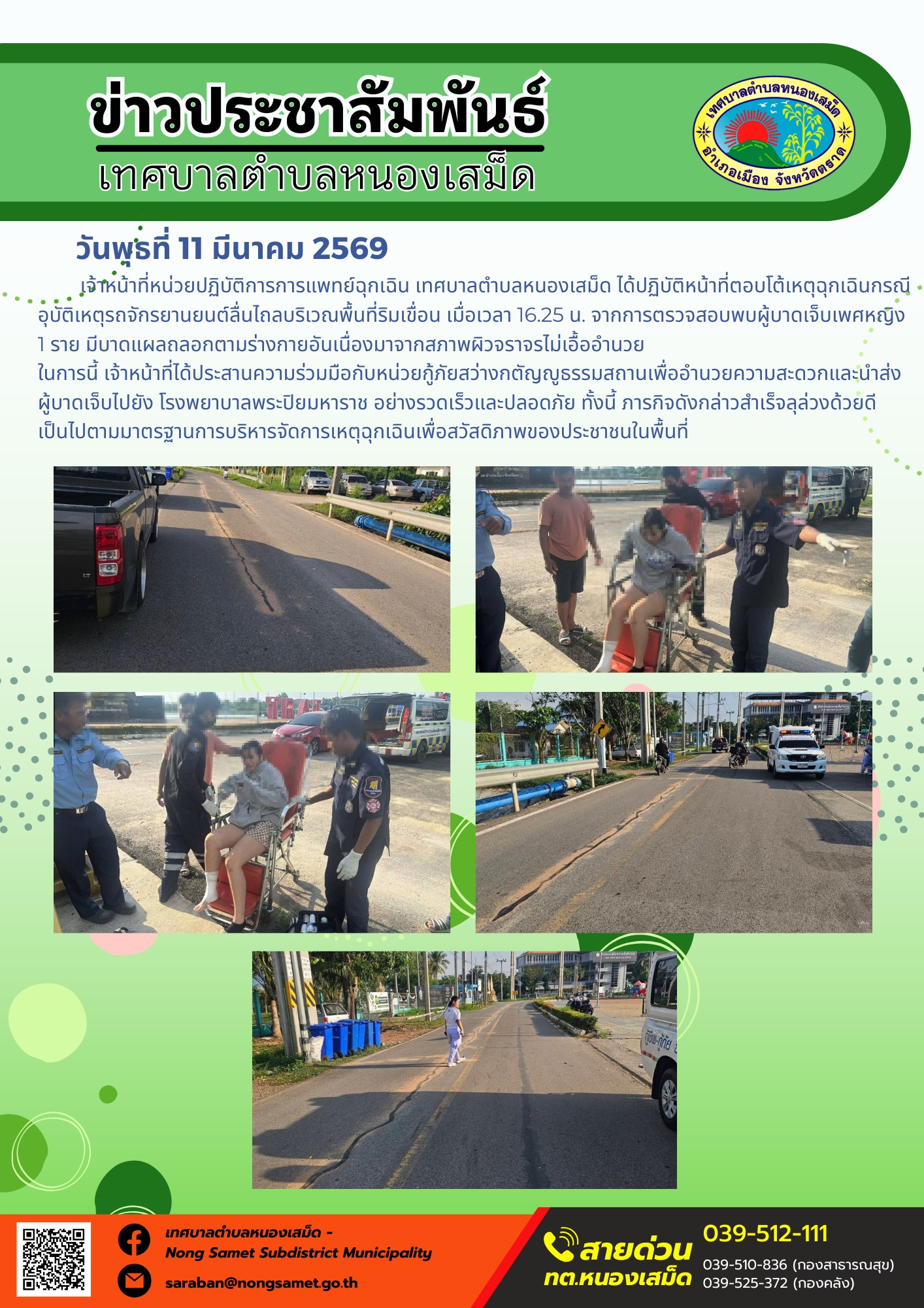 เจ้าหน้าที่หน่วยปฏิบัติการการแพทย์ฉุกเฉิน เทศบาลตำบลหนองเสม็ด ได้ปฏิบัติหน้าที่ตอบโต้เหตุฉุกเฉินกรณีอุบัติเหตุรถจักรยานยนต์ลื่นไถลบริเวณพื้นที่ริมเขื่อน เมื่อเวลา 16.25 น. จากการตรวจสอบพบผู้บาดเจ็บเพศหญิง 1 ราย มีบาดแผลถลอกตามร่างกายอันเนื่องมาจากสภาพผิวจราจรไม่เอื้ออำนวย