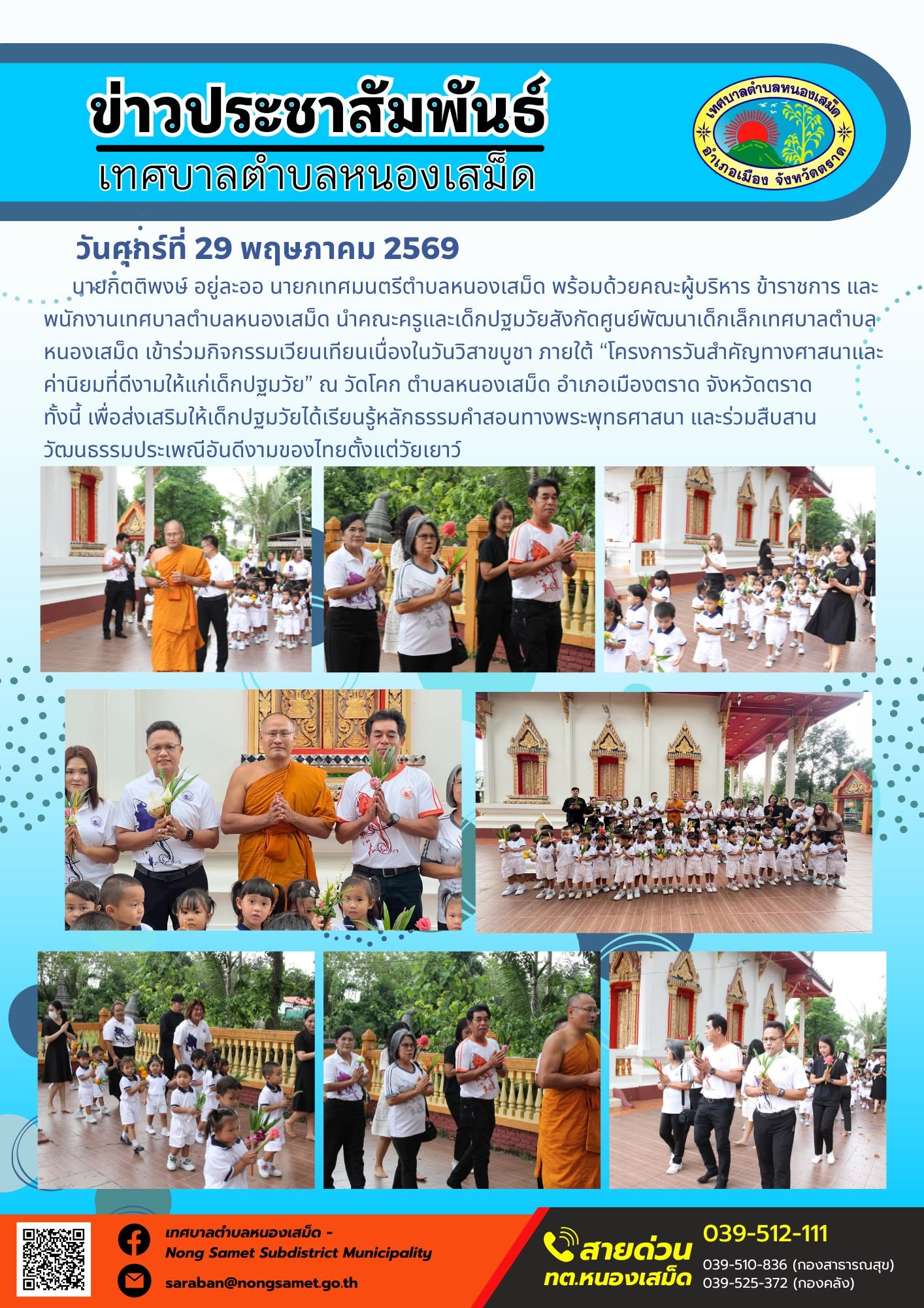 นายกิตติพงษ์ อยู่ละออ นายกเทศมนตรีตำบลหนองเสม็ด พร้อมด้วยคณะผู้บริหาร ข้าราชการ และพนักงานเทศบาลตำบลหนองเสม็ด นำคณะครูและเด็กปฐมวัยสังกัดศูนย์พัฒนาเด็กเล็กเทศบาลตำบลหนองเสม็ด เข้าร่วมกิจกรรมเวียนเทียนเนื่องในวันวิสาขบูชา ภายใต้ “โครงการวันสำคัญทางศาสนาและค่านิยมที่ดีงามให้แก่เด็กปฐมวัย” ณ วัดโคก ตำบลหนองเสม็ด อำเภอเมืองตราด จังหวัดตราด ทั้งนี้ เพื่อส่งเสริมให้เด็กปฐมวัยได้เรียนรู้หลักธรรมคำสอนทางพระพุทธศาสนา และร่วมสืบสานวัฒนธรรมประเพณีอันดีงามของไทยตั้งแต่วัยเยาว์