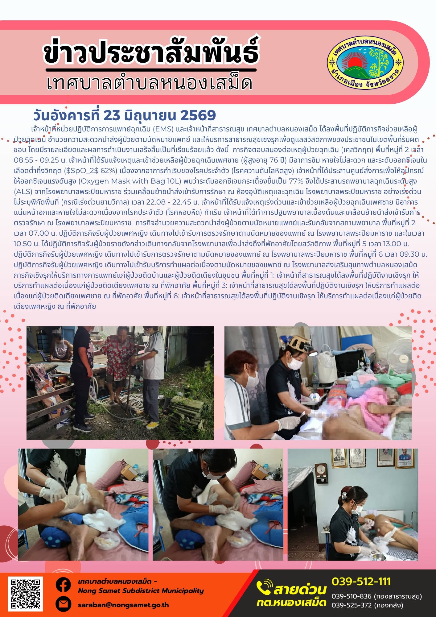 วันอังคารที่ 23 มิถุนายน 2569
    เจ้าหน้าที่หน่วยปฏิบัติการการแพทย์ฉุกเฉิน (EMS) และเจ้าหน้าที่สาธารณสุข เทศบาลตำบลหนองเสม็ด ได้ลงพื้นที่ปฏิบัติภารกิจช่วยเหลือผู้ป่วยฉุกเฉิน อำนวยความสะดวกนำส่งผู้ป่วยตามนัดหมายแพทย์ และให้บริการสาธารณสุขเชิงรุกเพื่อดูแลสวัสดิภาพของประชาชนในเขตพื้นที่รับผิดชอบ โดยมีรายละเอียดและผลการดำเนินงานเสร็จสิ้นเป็นที่เรียบร้อยแล้ว ดังนี้