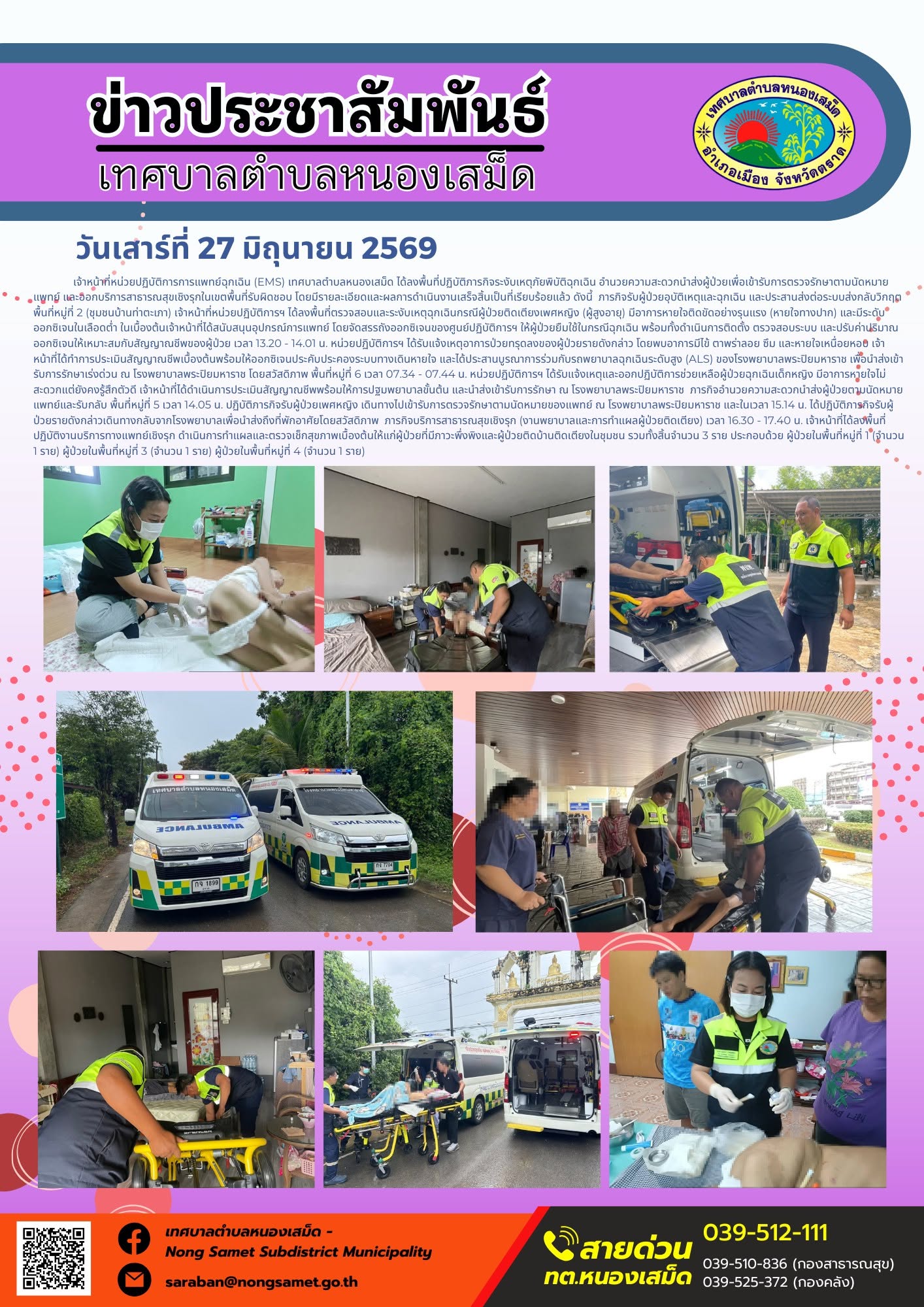 วันเสาร์ที่ 27 มิถุนายน 2569
        เจ้าหน้าที่หน่วยปฏิบัติการการแพทย์ฉุกเฉิน (EMS) เทศบาลตำบลหนองเสม็ด ได้ลงพื้นที่ปฏิบัติภารกิจระงับเหตุภัยพิบัติฉุกเฉิน อำนวยความสะดวกนำส่งผู้ป่วยเพื่อเข้ารับการตรวจรักษาตามนัดหมายแพทย์ และออกบริการสาธารณสุขเชิงรุกในเขตพื้นที่รับผิดชอบ โดยมีรายละเอียดและผลการดำเนินงานเสร็จสิ้นเป็นที่เรียบร้อยแล้ว ดังนี้
