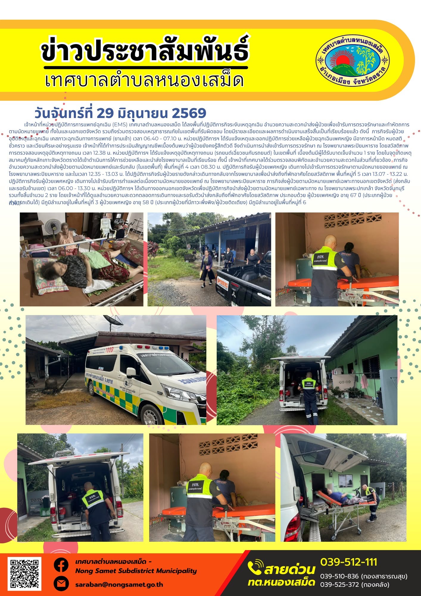 วันจันทร์ที่ 29 มิถุนายน 2569
        เจ้าหน้าที่หน่วยปฏิบัติการการแพทย์ฉุกเฉิน (EMS) เทศบาลตำบลหนองเสม็ด ได้ลงพื้นที่ปฏิบัติภารกิจระงับเหตุฉุกเฉิน อำนวยความสะดวกนำส่งผู้ป่วยเพื่อเข้ารับการตรวจรักษาและทำหัตถการตามนัดหมายแพทย์ ทั้งในและนอกเขตจังหวัด รวมถึงร่วมตรวจสอบเหตุสาธารณภัยในเขตพื้นที่รับผิดชอบ โดยมีรายละเอียดและผลการดำเนินงานเสร็จสิ้นเป็นที่เรียบร้อยแล้ว ดังนี้
