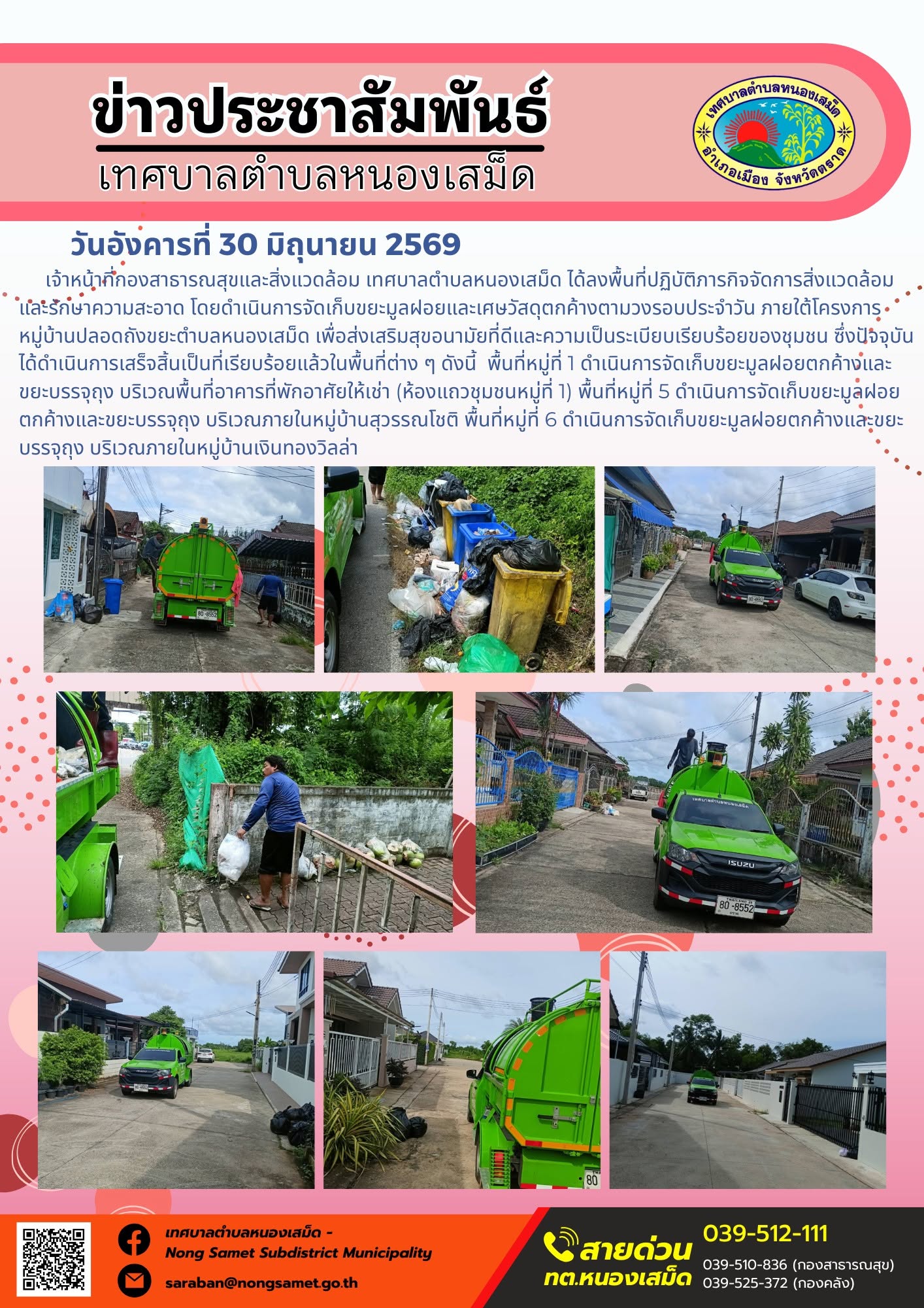 วันอังคารที่ 30 มิถุนายน 2569
    เจ้าหน้าที่กองสาธารณสุขและสิ่งแวดล้อม เทศบาลตำบลหนองเสม็ด ได้ลงพื้นที่ปฏิบัติภารกิจจัดการสิ่งแวดล้อมและรักษาความสะอาด โดยดำเนินการจัดเก็บขยะมูลฝอยและเศษวัสดุตกค้างตามวงรอบประจำวัน ภายใต้โครงการหมู่บ้านปลอดถังขยะตำบลหนองเสม็ด เพื่อส่งเสริมสุขอนามัยที่ดีและความเป็นระเบียบเรียบร้อยของชุมชน ซึ่งปัจจุบันได้ดำเนินการเสร็จสิ้นเป็นที่เรียบร้อยแล้วในพื้นที่ต่าง ๆ ดังนี้