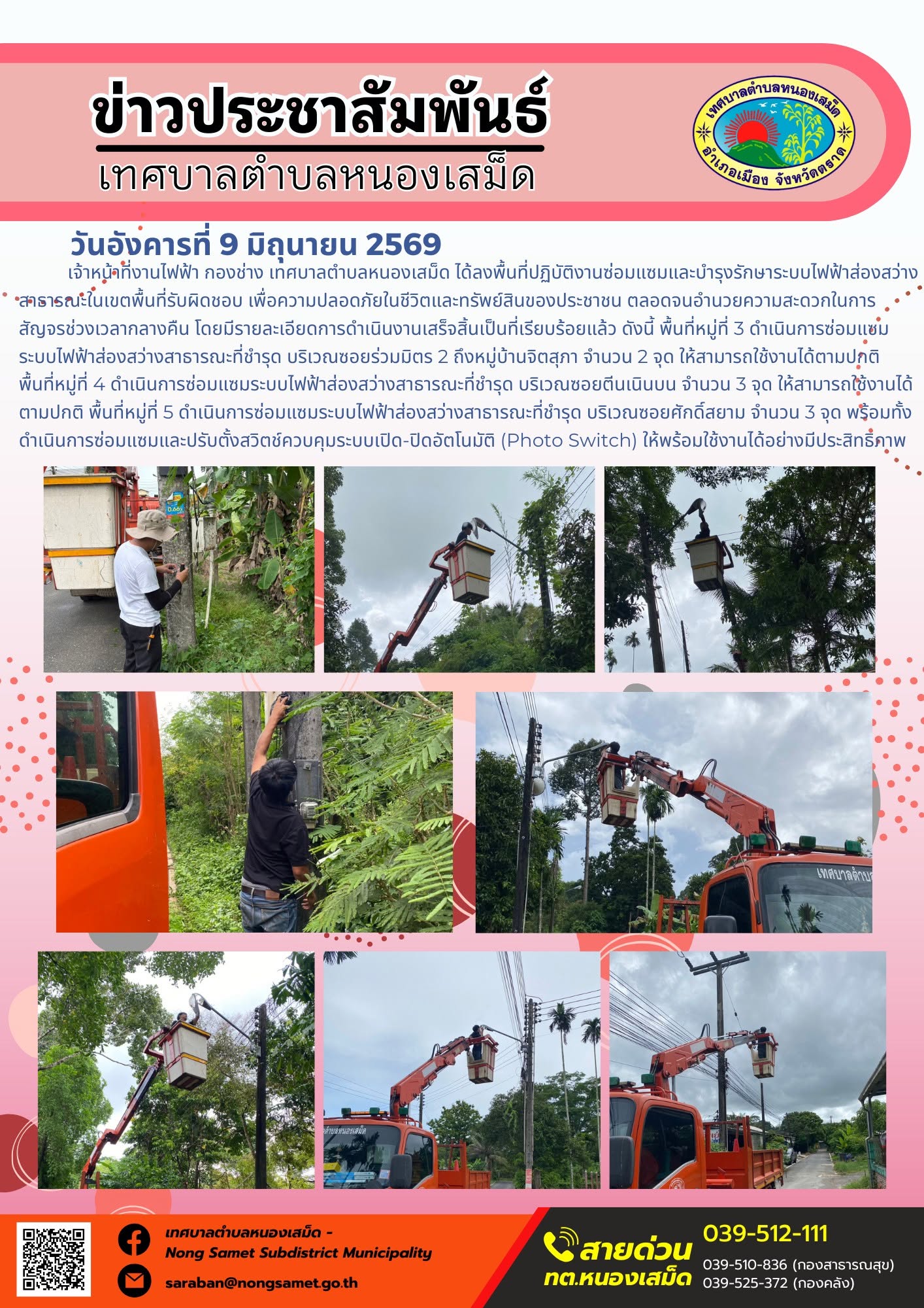 วันอังคารที่ 9 มิถุนายน 2569
             เจ้าหน้าที่งานไฟฟ้า กองช่าง เทศบาลตำบลหนองเสม็ด ได้ลงพื้นที่ปฏิบัติงานซ่อมแซมและบำรุงรักษาระบบไฟฟ้าส่องสว่างสาธารณะในเขตพื้นที่รับผิดชอบ เพื่อความปลอดภัยในชีวิตและทรัพย์สินของประชาชน ตลอดจนอำนวยความสะดวกในการสัญจรช่วงเวลากลางคืน โดยมีรายละเอียดการดำเนินงานเสร็จสิ้นเป็นที่เรียบร้อยแล้ว ดังนี้