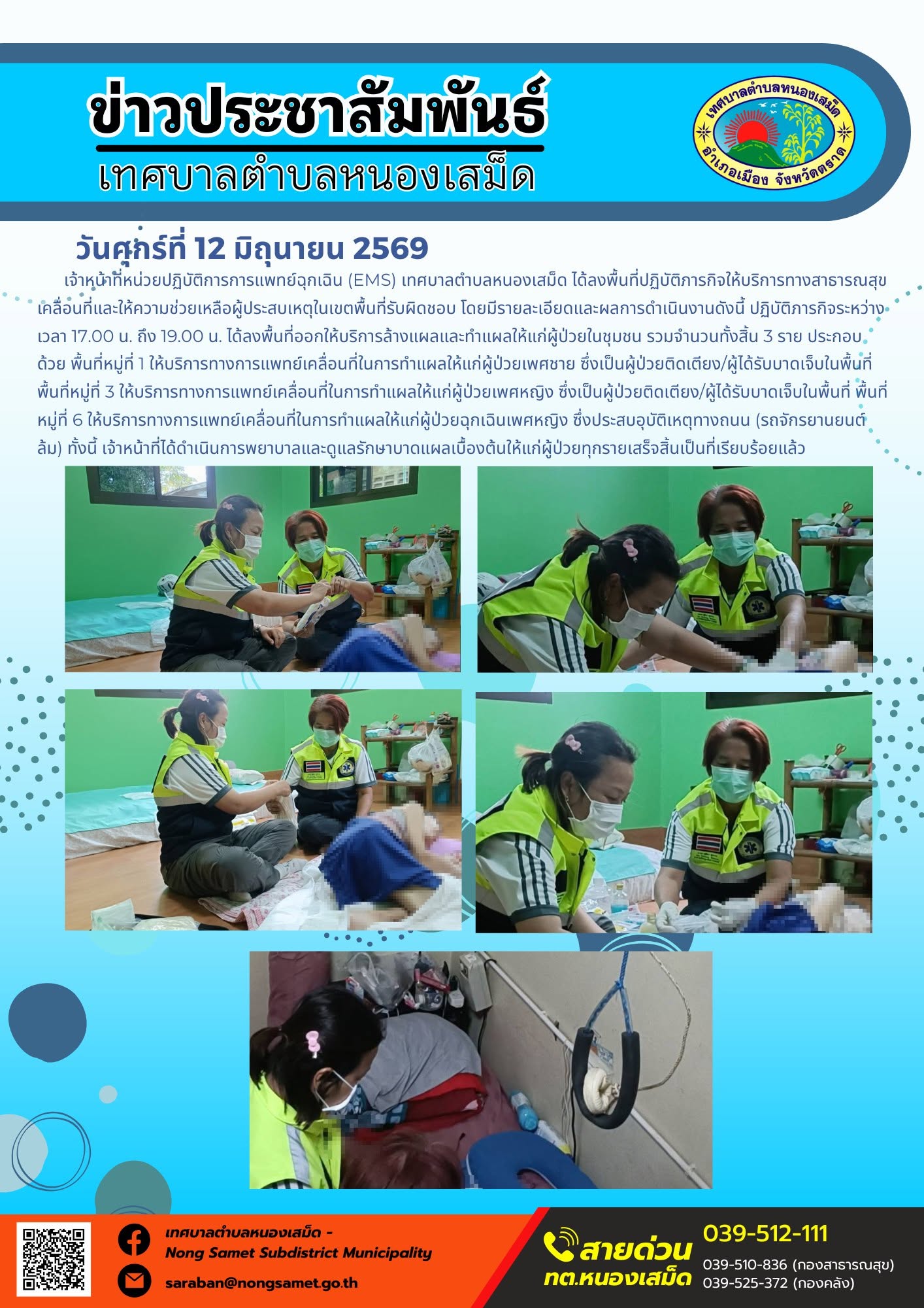 วันศุกร์ที่ 12 มิถุนายน 2569
    เจ้าหน้าที่หน่วยปฏิบัติการการแพทย์ฉุกเฉิน (EMS) เทศบาลตำบลหนองเสม็ด ได้ลงพื้นที่ปฏิบัติภารกิจให้บริการทางสาธารณสุขเคลื่อนที่และให้ความช่วยเหลือผู้ประสบเหตุในเขตพื้นที่รับผิดชอบ โดยมีรายละเอียดและผลการดำเนินงานดังนี้
ปฏิบัติภารกิจระหว่างเวลา 17.00 น. ถึง 19.00 น. ได้ลงพื้นที่ออกให้บริการล้างแผลและทำแผลให้แก่ผู้ป่วยในชุมชน รวมจำนวนทั้งสิ้น 3 ราย ประกอบด้วย