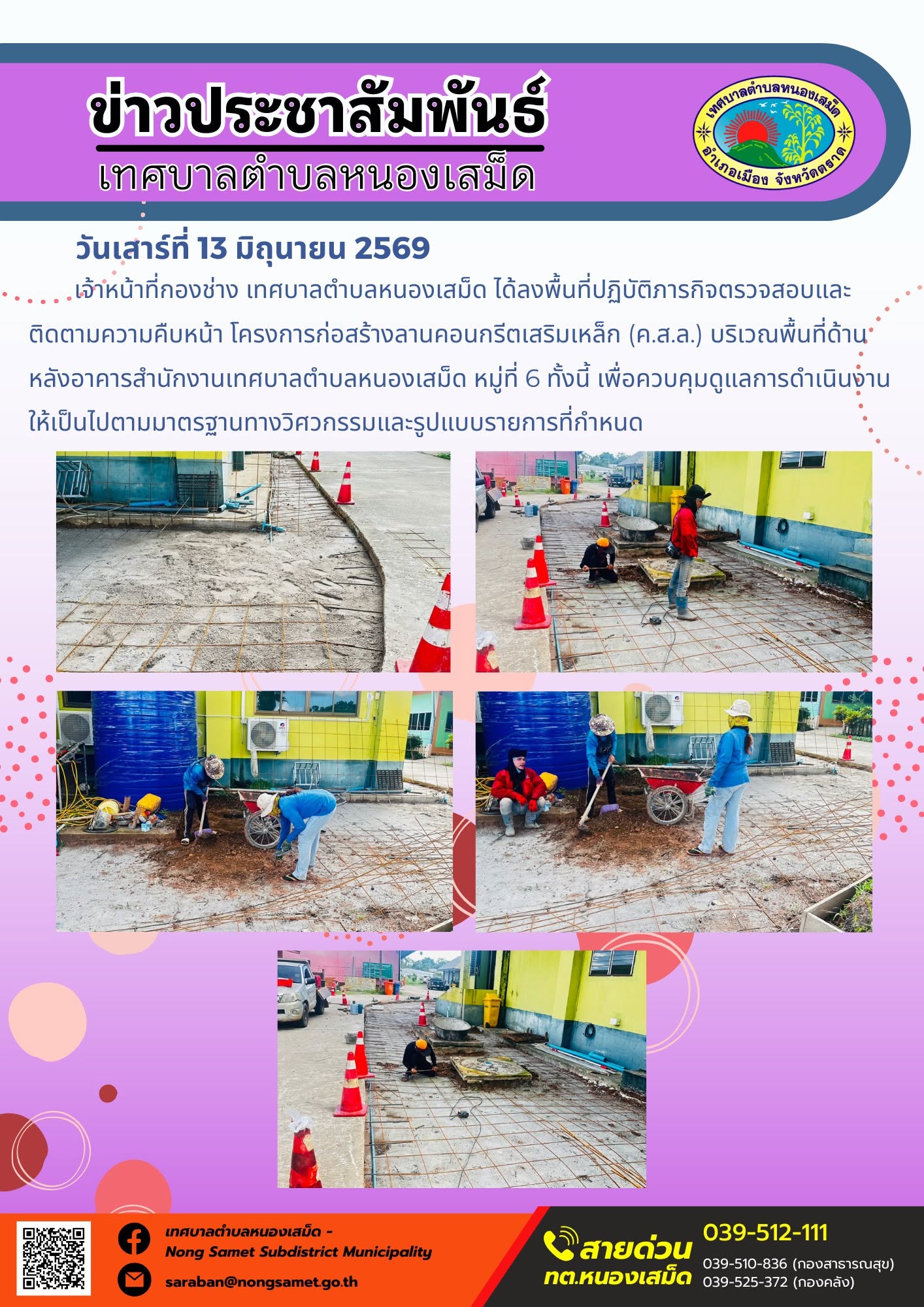 วันเสาร์ที่ 13 มิถุนายน 2569
    เจ้าหน้าที่กองช่าง เทศบาลตำบลหนองเสม็ด ได้ลงพื้นที่ปฏิบัติภารกิจตรวจสอบและติดตามความคืบหน้า โครงการก่อสร้างลานคอนกรีตเสริมเหล็ก (ค.ส.ล.) บริเวณพื้นที่ด้านหลังอาคารสำนักงานเทศบาลตำบลหนองเสม็ด หมู่ที่ 6 ทั้งนี้ เพื่อควบคุมดูแลการดำเนินงานให้เป็นไปตามมาตรฐานทางวิศวกรรมและรูปแบบรายการที่กำหนด