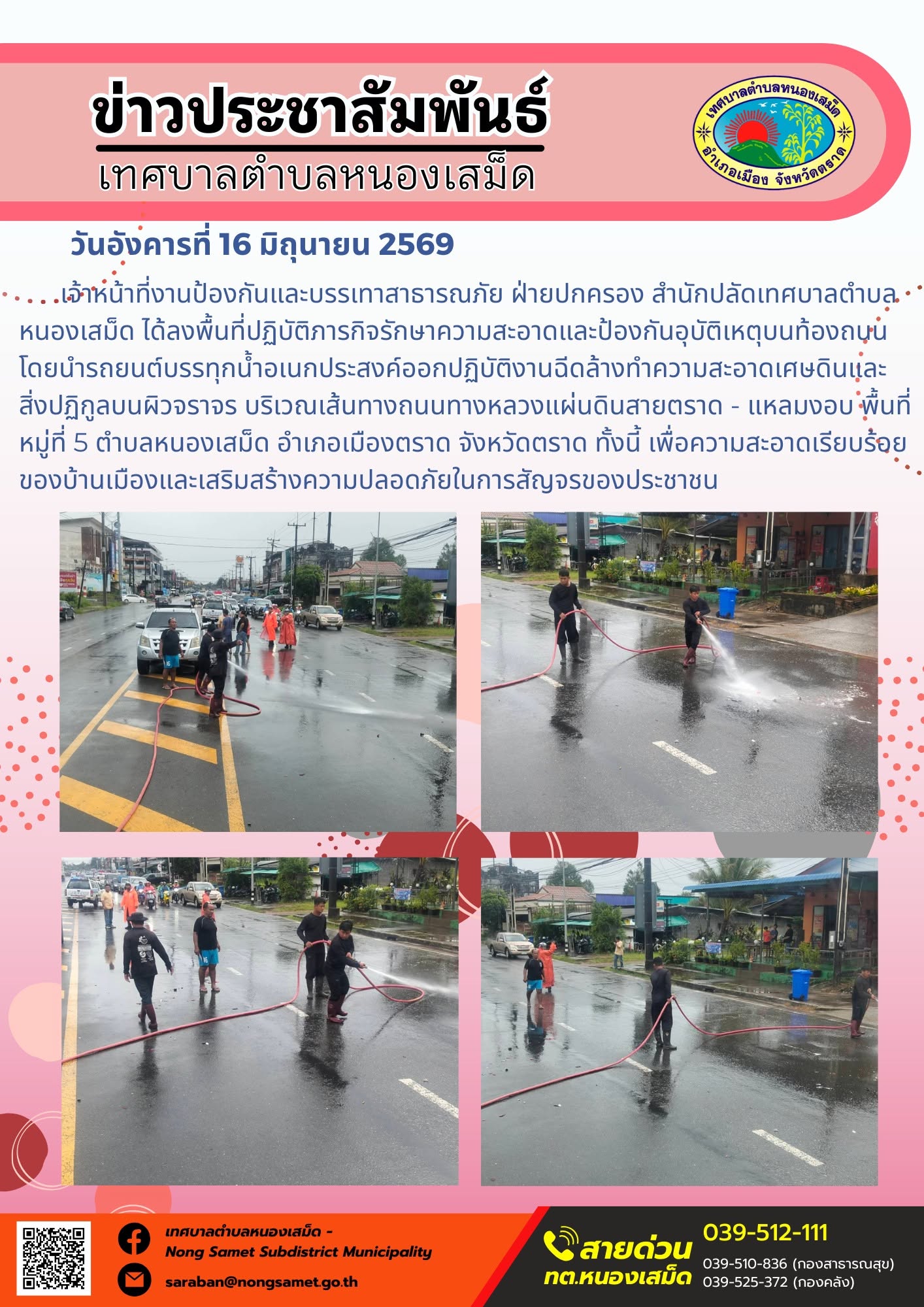 วันอังคารที่ 16 มิถุนายน 2569
          เจ้าหน้าที่งานป้องกันและบรรเทาสาธารณภัย ฝ่ายปกครอง สำนักปลัดเทศบาลตำบลหนองเสม็ด ได้ลงพื้นที่ปฏิบัติภารกิจรักษาความสะอาดและป้องกันอุบัติเหตุบนท้องถนน โดยนำรถยนต์บรรทุกน้ำอเนกประสงค์ออกปฏิบัติงานฉีดล้างทำความสะอาดเศษดินและสิ่งปฏิกูลบนผิวจราจร บริเวณเส้นทางถนนทางหลวงแผ่นดินสายตราด - แหลมงอบ พื้นที่หมู่ที่ 5 ตำบลหนองเสม็ด อำเภอเมืองตราด จังหวัดตราด ทั้งนี้ เพื่อความสะอาดเรียบร้อยของบ้านเมืองและเสริมสร้างความปลอดภัยในการสัญจรของประชาชน