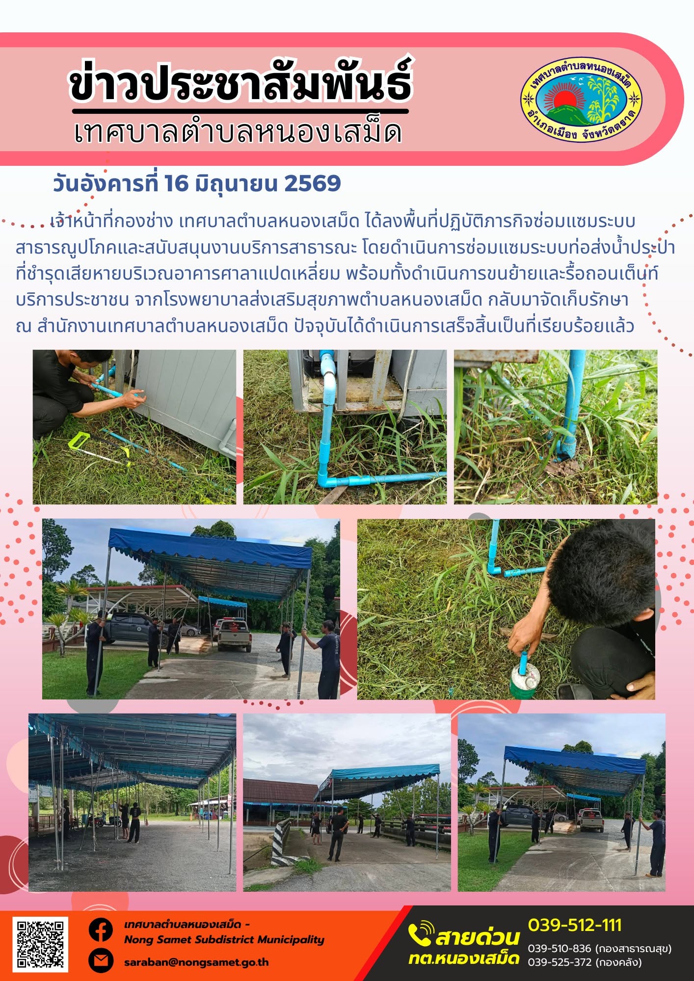 วันอังคารที่ 16 มิถุนายน 2569
     เจ้าหน้าที่กองช่าง เทศบาลตำบลหนองเสม็ด ได้ลงพื้นที่ปฏิบัติภารกิจซ่อมแซมระบบสาธารณูปโภคและสนับสนุนงานบริการสาธารณะ โดยดำเนินการซ่อมแซมระบบท่อส่งน้ำประปาที่ชำรุดเสียหายบริเวณอาคารศาลาแปดเหลี่ยม พร้อมทั้งดำเนินการขนย้ายและรื้อถอนเต็นท์บริการประชาชน จากโรงพยาบาลส่งเสริมสุขภาพตำบลหนองเสม็ด กลับมาจัดเก็บรักษา ณ สำนักงานเทศบาลตำบลหนองเสม็ด ปัจจุบันได้ดำเนินการเสร็จสิ้นเป็นที่เรียบร้อยแล้ว