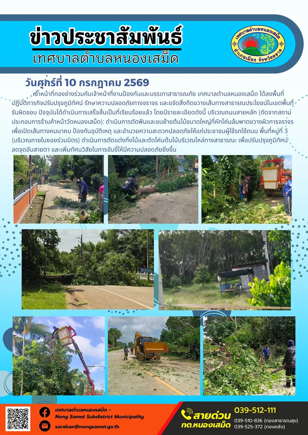 ข่าวประชาสัมพันธ์เทศบาลตำบลหนองเสม็ด
วันศุกร์ที่ 10 กรกฎาคม 2569
       เจ้าหน้าที่กองช่างร่วมกับเจ้าหน้าที่งานป้องกันและบรรเทาสาธารณภัย เทศบาลตำบลหนองเสม็ด ได้ลงพื้นที่ปฏิบัติภารกิจปรับปรุงภูมิทัศน์ รักษาความปลอดภัยทางจราจร และขจัดสิ่งกีดขวางเส้นทางสาธารณประโยชน์ในเขตพื้นที่รับผิดชอบ ปัจจุบันได้ดำเนินการเสร็จสิ้นเป็นที่เรียบร้อยแล้ว โดยมีรายละเอียดดังนี้
1. บริเวณถนนสายหลัก (ถัดจากสถานประกอบการร้านค้าหน้าวัดหนองเสม็ด) ดำเนินการตัดฟันและขนย้ายต้นไม้ขนาดใหญ่ที่หักโค่นล้มพาดขวางผิวการจราจร เพื่อเปิดเส้นทางคมนาคม ป้องกันอุบัติเหตุ และอำนวยความสะดวกปลอดภัยให้แก่ประชาชนผู้ใช้รถใช้ถนน
2. พื้นที่หมู่ที่ 3 (บริเวณภายในซอยร่วมมิตร) ดำเนินการตัดแต่งกิ่งไม้และตัดโค่นต้นไม้บริเวณไหล่ทางสาธารณะ เพื่อปรับปรุงภูมิทัศน์ ลดจุดอับสายตา และเพิ่มทัศนวิสัยในการขับขี่ให้มีความปลอดภัยยิ่งขึ้น