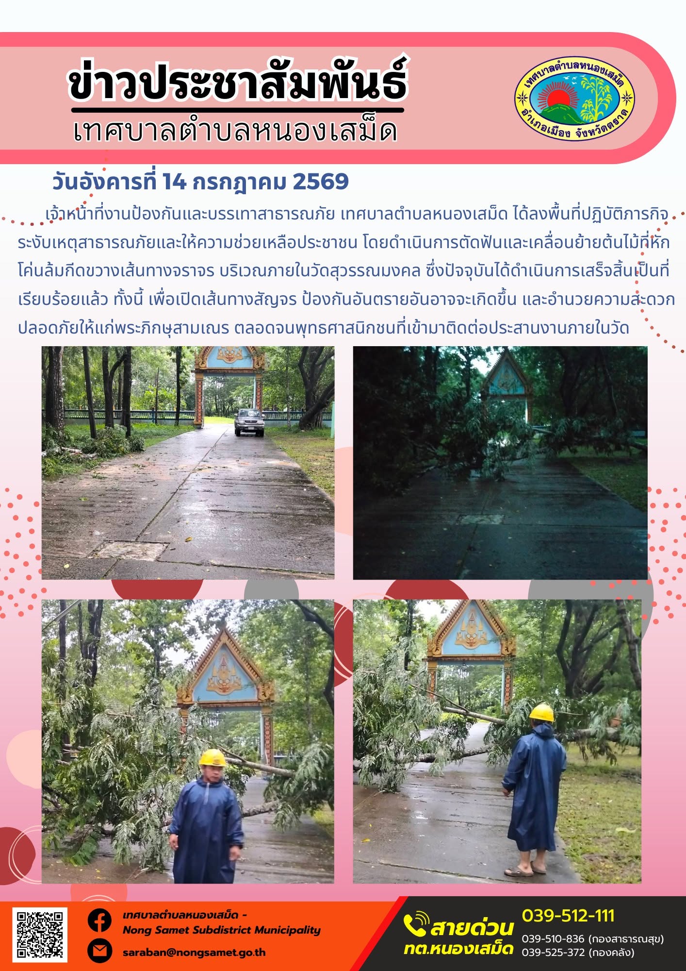 ข่าวประชาสัมพันธ์เทศบาลตำบลหนองเสม็ด
วันอังคารที่ 14 กรกฎาคม 2569
    เจ้าหน้าที่งานป้องกันและบรรเทาสาธารณภัย เทศบาลตำบลหนองเสม็ด ได้ลงพื้นที่ปฏิบัติภารกิจระงับเหตุสาธารณภัยและให้ความช่วยเหลือประชาชน โดยดำเนินการตัดฟันและเคลื่อนย้ายต้นไม้ที่หักโค่นล้มกีดขวางเส้นทางจราจร บริเวณภายในวัดสุวรรณมงคล ซึ่งปัจจุบันได้ดำเนินการเสร็จสิ้นเป็นที่เรียบร้อยแล้ว ทั้งนี้ เพื่อเปิดเส้นทางสัญจร ป้องกันอันตรายอันอาจจะเกิดขึ้น และอำนวยความสะดวกปลอดภัยให้แก่พระภิกษุสามเณร ตลอดจนพุทธศาสนิกชนที่เข้ามาติดต่อประสานงานภายในวัด