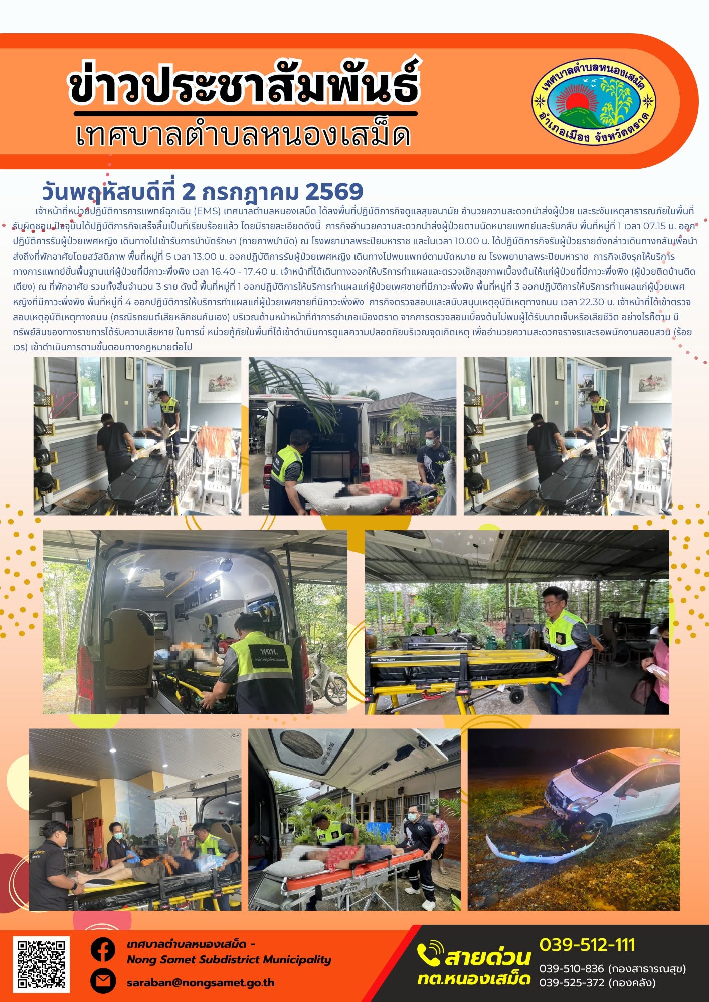 ข่าวประชาสัมพันธ์เทศบาลตำบลหนองเสม็ด
วันพฤหัสบดีที่ 2 กรกฎาคม 2569
      เจ้าหน้าที่หน่วยปฏิบัติการการแพทย์ฉุกเฉิน (EMS) เทศบาลตำบลหนองเสม็ด ได้ลงพื้นที่ปฏิบัติภารกิจดูแลสุขอนามัย อำนวยความสะดวกนำส่งผู้ป่วย และระงับเหตุสาธารณภัยในพื้นที่รับผิดชอบ ปัจจุบันได้ปฏิบัติภารกิจเสร็จสิ้นเป็นที่เรียบร้อยแล้ว โดยมีรายละเอียดดังนี้